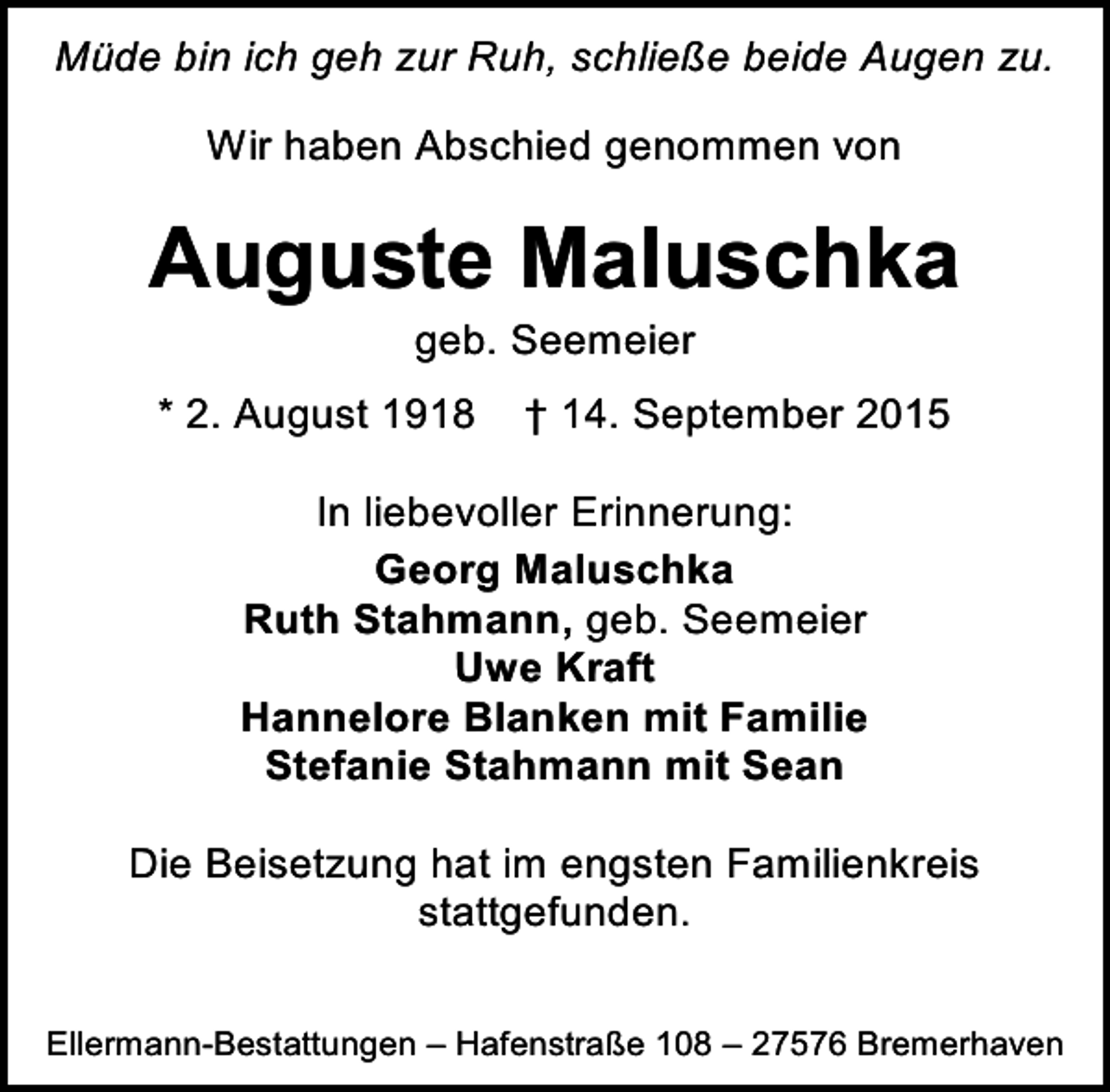 <p>Müde bin ich geh zur Ruh, schließe beide Augen zu.<br />Wir haben Abschied genommen von</p><p>Auguste Maluschka<br />geb. Seemeier</p><p>* 2. August 1918</p><p>† 14. September 2015</p><p>In liebevoller Erinnerung:<br />Georg Maluschka<br />Ruth Stahmann, geb. Seemeier<br />Uwe Kraft<br />Hannelore Blanken mit Familie<br />Stefanie Stahmann mit Sean<br />Die Beisetzung hat im engsten Familienkreis<br />stattgefunden.<br />Ellermann-Bestattungen – Hafenstraße 108 – 27576 Bremerhaven</p>