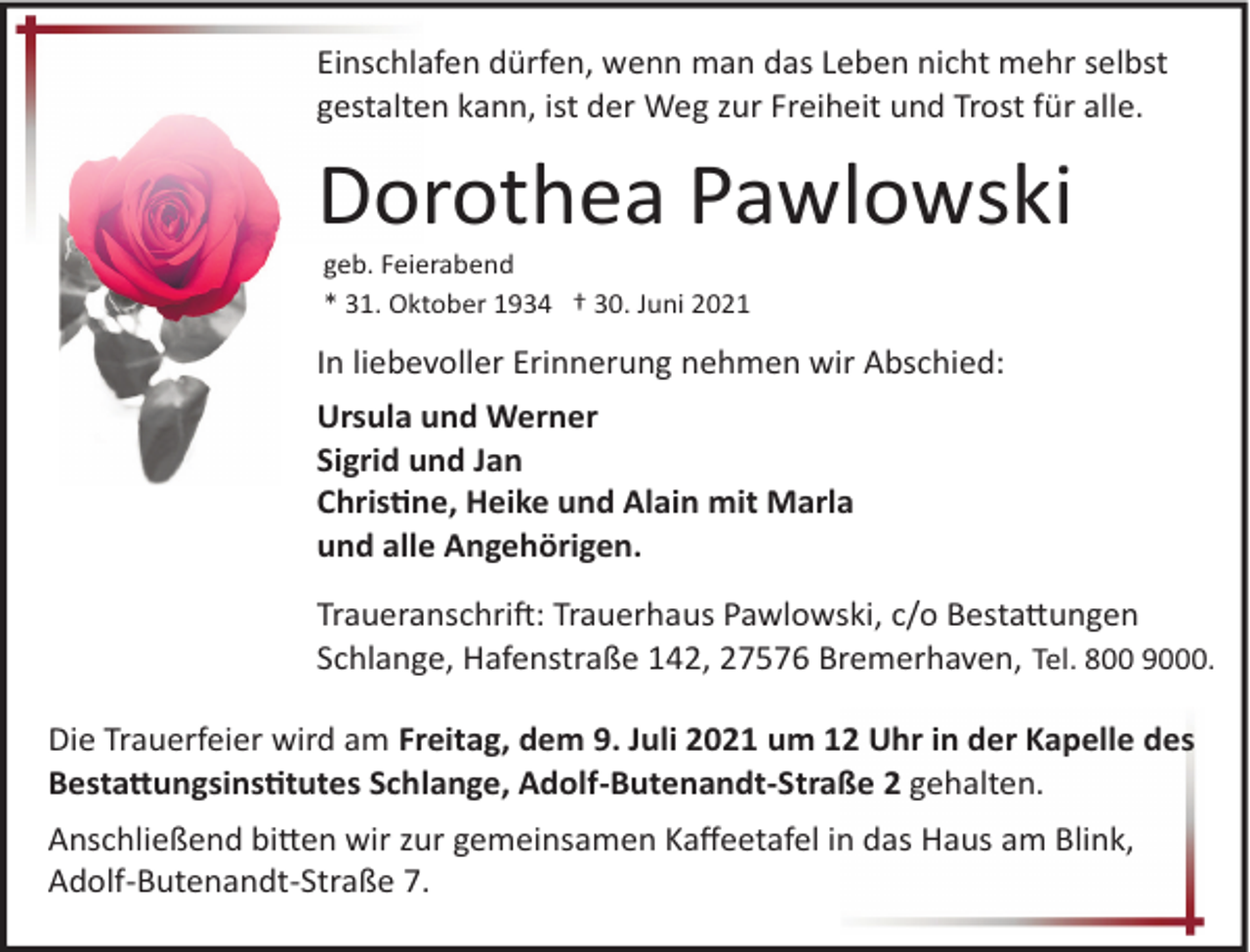 <p>Einschlafen dürfen, wenn man das Leben nicht mehr selbst<br />gestalten kann, ist der Weg zur Freiheit und Trost für alle.</p>
<p>Dorothea Pawlowski<br />geb. Feierabend<br />* 31. Oktober 1934 † 30. Juni 2021</p>
<p>In liebevoller Erinnerung nehmen wir Abschied:<br />Ursula und Werner<br />Sigrid und Jan<br />Christine, Heike und Alain mit Marla<br />und alle Angehörigen.<br />Traueranschrift: Trauerhaus Pawlowski, c/o Bestattungen<br />Schlange, Hafenstraße 142, 27576 Bremerhaven, Tel. 800 9000.<br />Die Trauerfeier wird am Freitag, dem 9. Juli 2021 um 12 Uhr in der Kapelle des<br />Bestattungsinstitutes Schlange, Adolf­Butenandt­Straße 2 gehalten.<br />Anschließend bitten wir zur gemeinsamen Kaﬀeetafel in das Haus am Blink,<br />Adolf­Butenandt­Straße 7.</p>