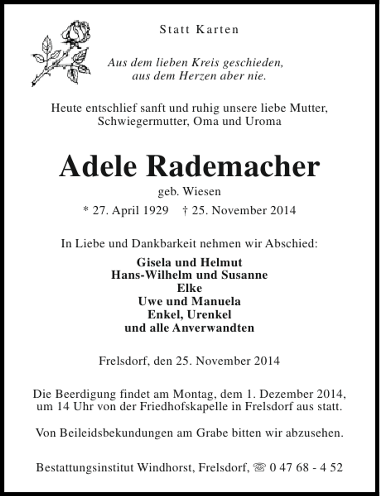 <p>Statt Karten<br />Aus dem lieben Kreis geschieden,<br />aus dem Herzen aber nie.<br />Heute entschlief sanft und ruhig unsere liebe Mutter,<br />Schwiegermutter, Oma und Uroma</p><p>Adele Rademacher<br />geb. Wiesen<br />* 27. April 1929 † 25. November 2014</p><p>In Liebe und Dankbarkeit nehmen wir Abschied:<br />Gisela und Helmut<br />Hans-Wilhelm und Susanne<br />Elke<br />Uwe und Manuela<br />Enkel, Urenkel<br />und alle Anverwandten<br />Frelsdorf, den 25. November 2014<br />Die Beerdigung findet am Montag, dem 1. Dezember 2014,<br />um 14 Uhr von der Friedhofskapelle in Frelsdorf aus statt.<br />Von Beileidsbekundungen am Grabe bitten wir abzusehen.<br />Bestattungsinstitut Windhorst, Frelsdorf, s 0 47 68 - 4 52</p>