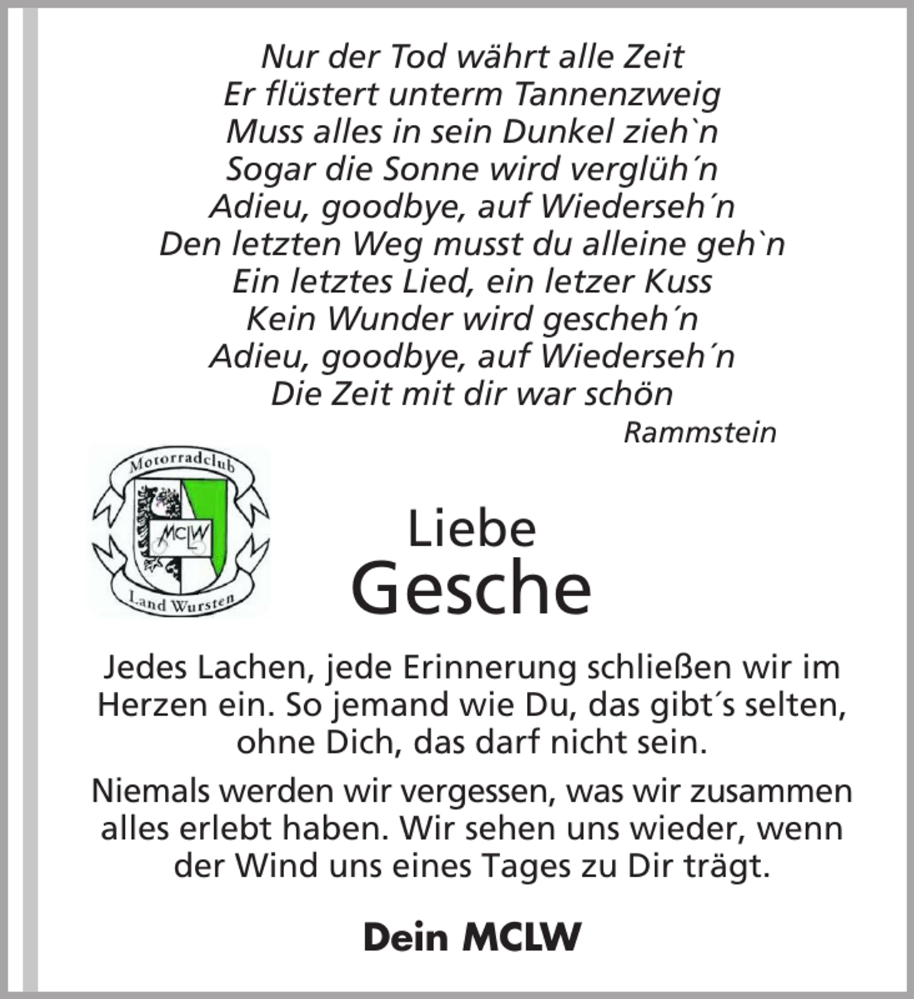 <p>Nur der Tod währt alle Zeit<br />Er flüstert unterm Tannenzweig<br />Muss alles in sein Dunkel zieh`n<br />Sogar die Sonne wird verglüh´n<br />Adieu, goodbye, auf Wiederseh´n<br />Den letzten Weg musst du alleine geh`n<br />Ein letztes Lied, ein letzer Kuss<br />Kein Wunder wird gescheh´n<br />Adieu, goodbye, auf Wiederseh´n<br />Die Zeit mit dir war schön<br />Rammstein</p><p>Liebe</p><p>Gesche<br />Jedes Lachen, jede Erinnerung schließen wir im<br />Herzen ein. So jemand wie Du, das gibt´s selten,<br />ohne Dich, das darf nicht sein.<br />Niemals werden wir vergessen, was wir zusammen<br />alles erlebt haben. Wir sehen uns wieder, wenn<br />der Wind uns eines Tages zu Dir trägt.</p><p>Dein MCLW</p>