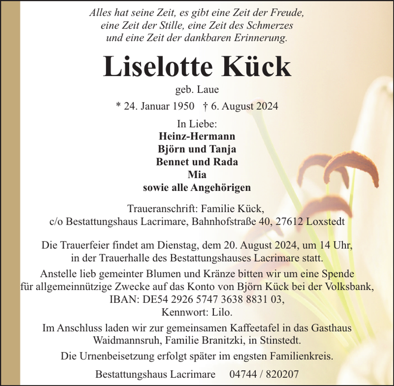 <p>Alles hat seine Zeit, es gibt eine Zeit der Freude,<br />eine Zeit der Stille, eine Zeit des Schmerzes<br />und eine Zeit der dankbaren Erinnerung.</p><p>Liselotte Kück<br />geb. Laue</p><p>* 24. Januar 1950 † 6. August 2024<br />In Liebe:<br />Heinz-Hermann<br />Björn und Tanja<br />Bennet und Rada<br />Mia<br />sowie alle Angehörigen<br />Traueranschrift: Familie Kück,<br />c/o Bestattungshaus Lacrimare, Bahnhofstraße 40, 27612 Loxstedt<br />Die Trauerfeier findet am Dienstag, dem 20. August 2024, um 14 Uhr,<br />in der Trauerhalle des Bestattungshauses Lacrimare statt.<br />Anstelle lieb gemeinter Blumen und Kränze bitten wir um eine Spende<br />für allgemeinnützige Zwecke auf das Konto von Björn Kück bei der Volksbank,<br />IBAN: DE54 2926 5747 363831 03,<br />Kennwort: Lilo.<br />Im Anschluss laden wir zur gemeinsamen Kaffeetafel in das Gasthaus<br />Waidmannsruh, Familie Branitzki, in Stinstedt.<br />Die Urnenbeisetzung erfolgt später im engsten Familienkreis.<br />Bestattungshaus Lacrimare</p><p>04744 / 820207</p>