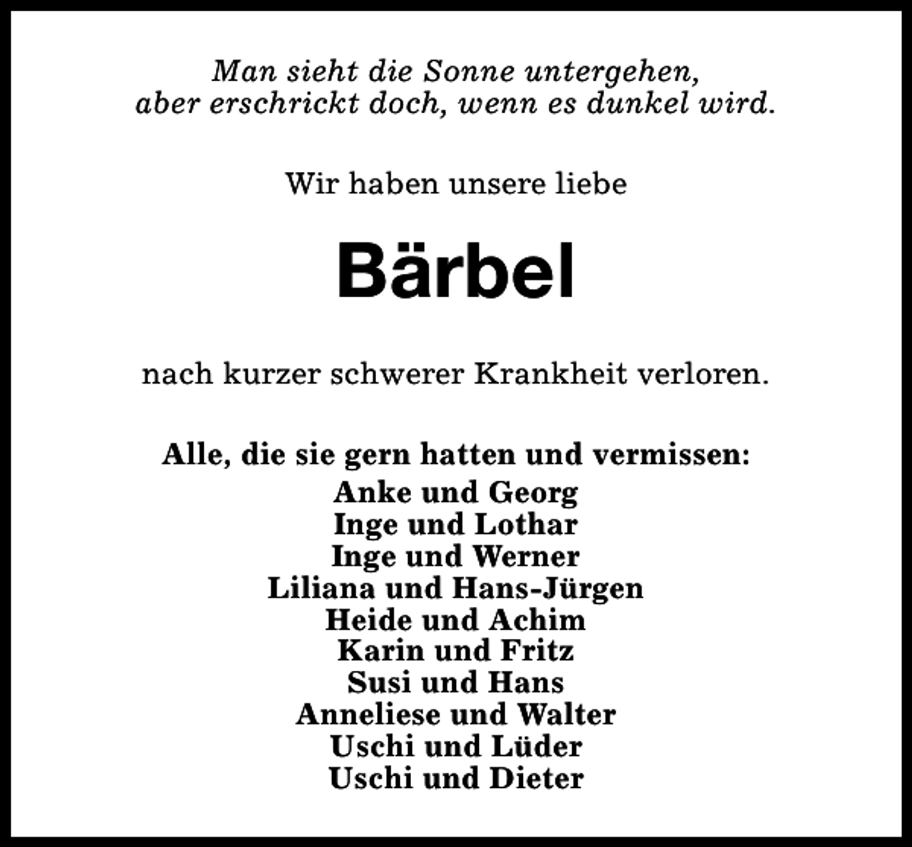 <p>Man sieht die Sonne untergehen,<br />aber erschrickt doch, wenn es dunkel wird.<br />Wir haben unsere liebe</p><p>Bärbel<br />nach kurzer schwerer Krankheit verloren.<br />Alle, die sie gern hatten und vermissen:<br />Anke und Georg<br />Inge und Lothar<br />Inge und Werner<br />Liliana und Hans-Jürgen<br />Heide und Achim<br />Karin und Fritz<br />Susi und Hans<br />Anneliese und Walter<br />Uschi und Lüder<br />Uschi und Dieter</p>