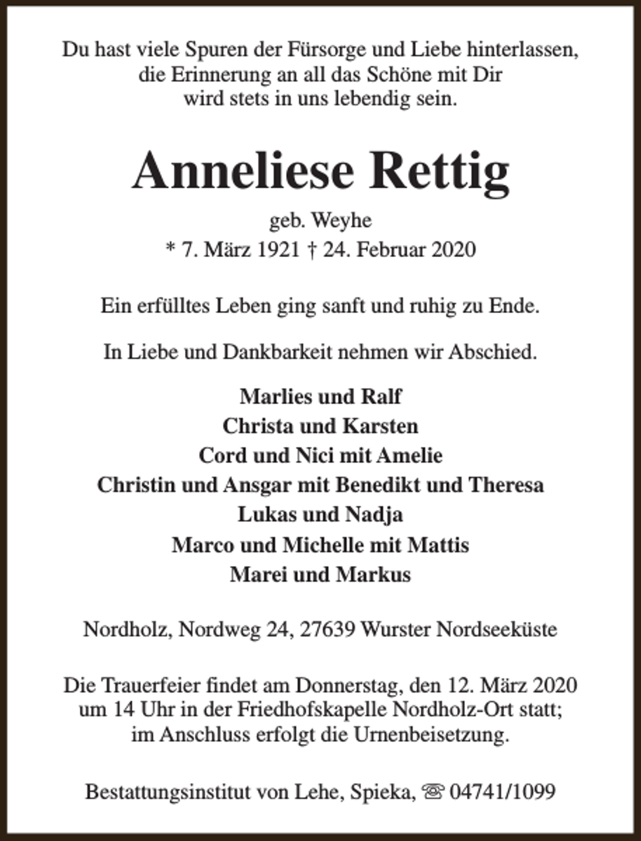 <p>Du hast viele Spuren der Fürsorge und Liebe hinterlassen,<br />die Erinnerung an all das Schöne mit Dir<br />wird stets in uns lebendig sein.</p><p>Anneliese Rettig<br />geb. Weyhe<br />* 7. März 1921 † 24. Februar 2020</p><p>Ein erfülltes Leben ging sanft und ruhig zu Ende.<br />In Liebe und Dankbarkeit nehmen wir Abschied.<br />Marlies und Ralf<br />Christa und Karsten<br />Cord und Nici mit Amelie<br />Christin und Ansgar mit Benedikt und Theresa<br />Lukas und Nadja<br />Marco und Michelle mit Mattis<br />Marei und Markus<br />Nordholz, Nordweg 24, 27639 Wurster Nordseeküste<br />Die Trauerfeier findet am Donnerstag, den 12. März 2020<br />um 14 Uhr in der Friedhofskapelle Nordholz-Ort statt;<br />im Anschluss erfolgt die Urnenbeisetzung.<br />Bestattungsinstitut von Lehe, Spieka, s 04741/1099</p>