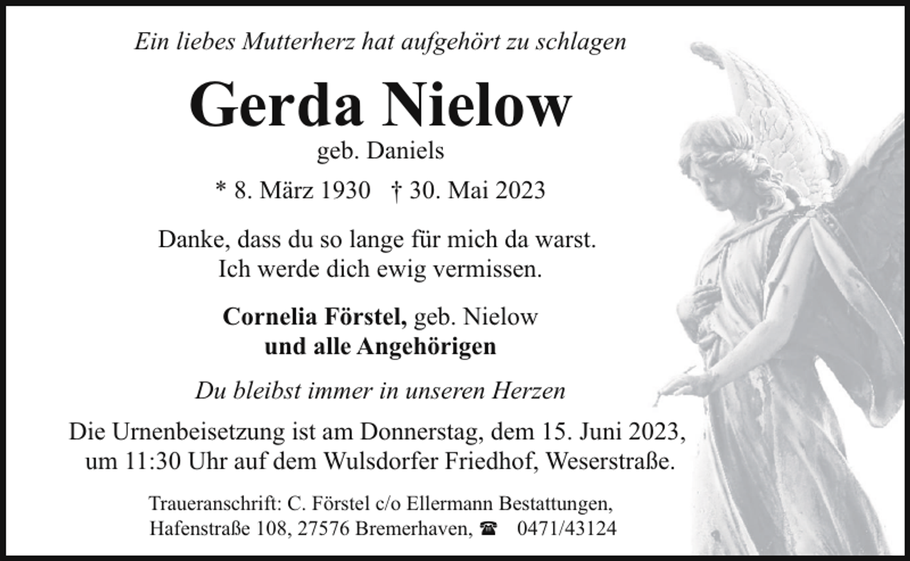 <p>Ein liebes Mutterherz hat aufgehört zu schlagen</p><p>Gerda Nielow<br />geb. Daniels</p><p>* 8. März 1930 † 30. Mai 2023<br />Danke, dass du so lange für mich da warst.<br />Ich werde dich ewig vermissen.<br />Cornelia Förstel, geb. Nielow<br />und alle Angehörigen<br />Du bleibst immer in unseren Herzen<br />Die Urnenbeisetzung ist am Donnerstag, dem 15. Juni 2023,<br />um 11:30 Uhr auf dem Wulsdorfer Friedhof, Weserstraße.<br />Traueranschrift: C. Förstel c/o Ellermann Bestattungen,<br />Hafenstraße 108, 27576 Bremerhaven, ( 0471/43124</p>