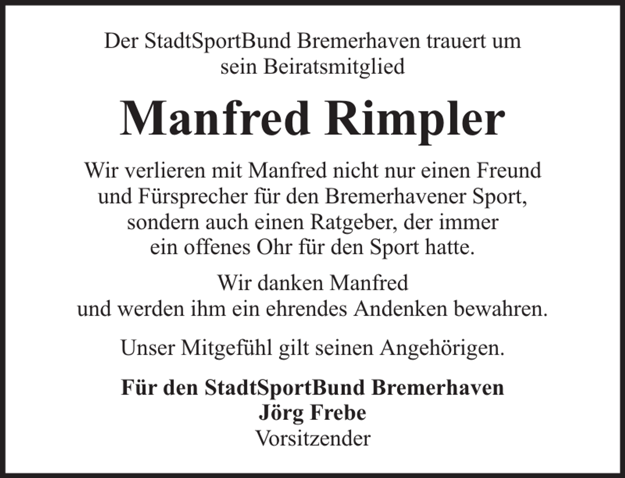 <p>Der StadtSportBund Bremerhaven trauert um<br />sein Beiratsmitglied</p><p>Manfred Rimpler<br />Wir verlieren mit Manfred nicht nur einen Freund<br />und Fürsprecher für den Bremerhavener Sport,<br />sondern auch einen Ratgeber, der immer<br />ein offenes Ohr für den Sport hatte.<br />Wir danken Manfred<br />und werden ihm ein ehrendes Andenken bewahren.<br />Unser Mitgefühl gilt seinen Angehörigen.<br />Für den StadtSportBund Bremerhaven<br />Jörg Frebe<br />Vorsitzender</p>
