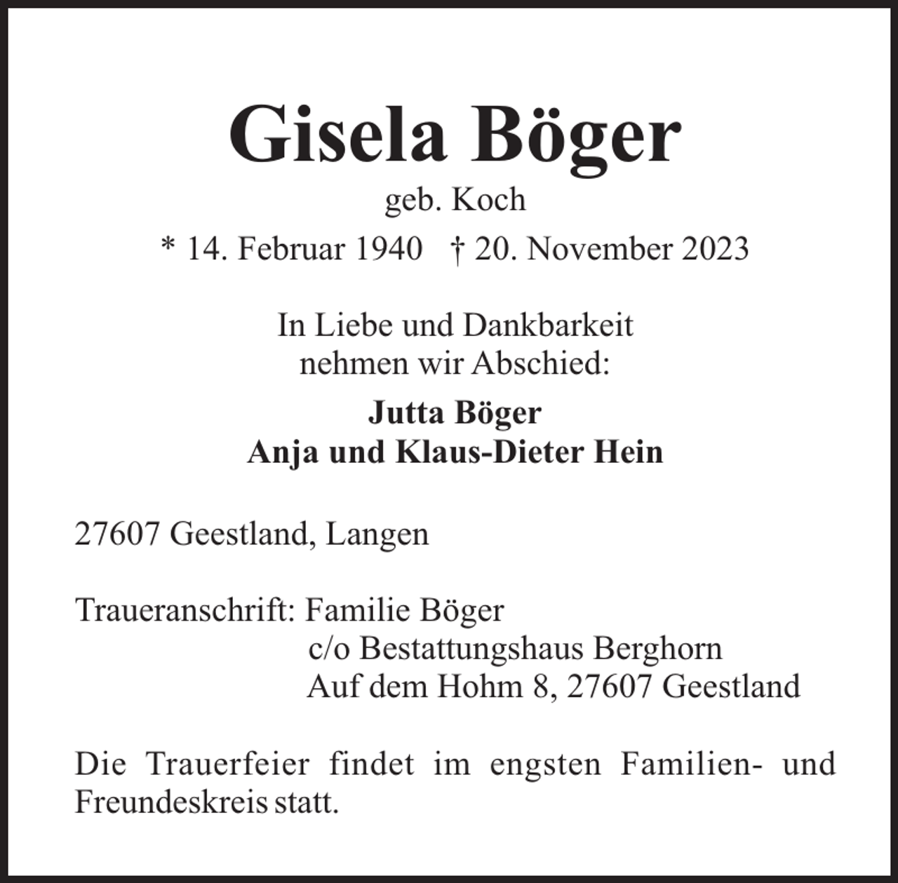 <p>Gisela Böger<br />geb. Koch<br />* 14. Februar 1940 † 20. November 2023<br />In Liebe und Dankbarkeit<br />nehmen wir Abschied:<br />Jutta Böger<br />Anja und Klaus-Dieter Hein<br />27607 Geestland, Langen<br />Traueranschrift: Familie Böger<br />c/o Bestattungshaus Berghorn<br />Auf dem Hohm 8, 27607 Geestland<br />Die Trauerfeier findet im engsten Familien- und<br />Freundeskreis statt.</p>