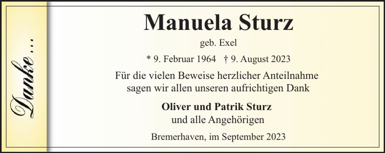 <p>Manuela Sturz<br />geb. Exel</p><p>* 9. Februar 1964 † 9. August 2023</p><p>Für die vielen Beweise herzlicher Anteilnahme<br />sagen wir allen unseren aufrichtigen Dank<br />Oliver und Patrik Sturz<br />und alle Angehörigen<br />Bremerhaven, im September 2023</p>