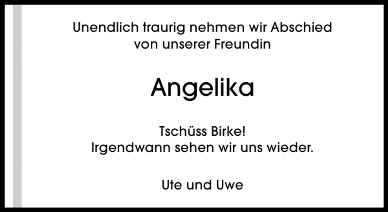 <p>Unendlich traurig nehmen wir Abschied<br />von unserer Freundin</p><p>Angelika<br />Tschüss Birke!<br />Irgendwann sehen wir uns wieder.<br />Ute und Uwe</p>