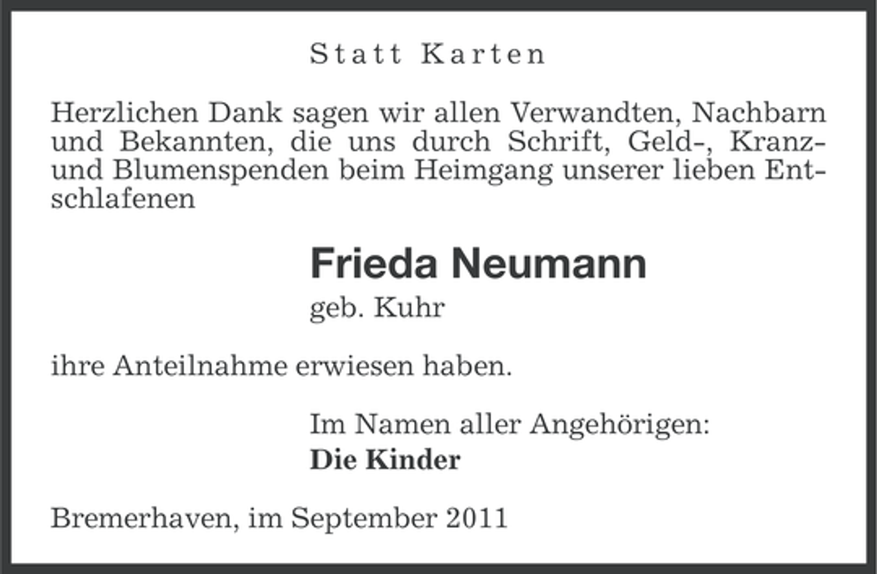 <p>Statt Karten<br />Herzlichen Dank sagen wir allen Verwandten, Nachbarn<br />und Bekannten, die uns durch Schrift, Geld-, Kranzund Blumenspenden beim Heimgang unserer lieben Entschlafenen</p><p>Frieda Neumann<br />geb. Kuhr<br />ihre Anteilnahme erwiesen haben.<br />Im Namen aller Angehörigen:<br />Die Kinder<br />Bremerhaven, im September 2011</p>