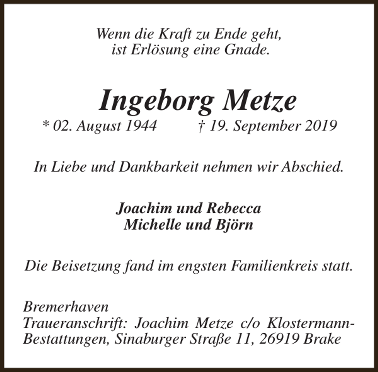 <p>Wenn die Kraft zu Ende geht,<br />ist Erlösung eine Gnade.</p><p>Ingeborg Metze</p><p>* 02. August 1944</p><p>† 19. September 2019</p><p>In Liebe und Dankbarkeit nehmen wir Abschied.<br />Joachim und Rebecca<br />Michelle und Björn<br />Die Beisetzung fand im engsten Familienkreis statt.<br />Bremerhaven<br />Traueranschrift: Joachim Metze c/o KlostermannBestattungen, Sinaburger Straße 11, 26919 Brake</p>