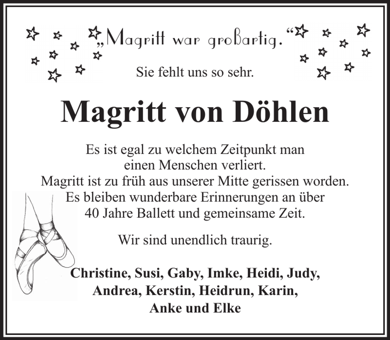 <p>„Magritt war großartig.“<br />Sie fehlt uns so sehr.</p><p>Magritt von Döhlen<br />Es ist egal zu welchem Zeitpunkt man<br />einen Menschen verliert.<br />Magritt ist zu früh aus unserer Mitte gerissen worden.<br />Es bleiben wunderbare Erinnerungen an über<br />40 Jahre Ballett und gemeinsame Zeit.<br />Wir sind unendlich traurig.<br />Christine, Susi, Gaby, Imke, Heidi, Judy,<br />Andrea, Kerstin, Heidrun, Karin,<br />Anke und Elke</p>