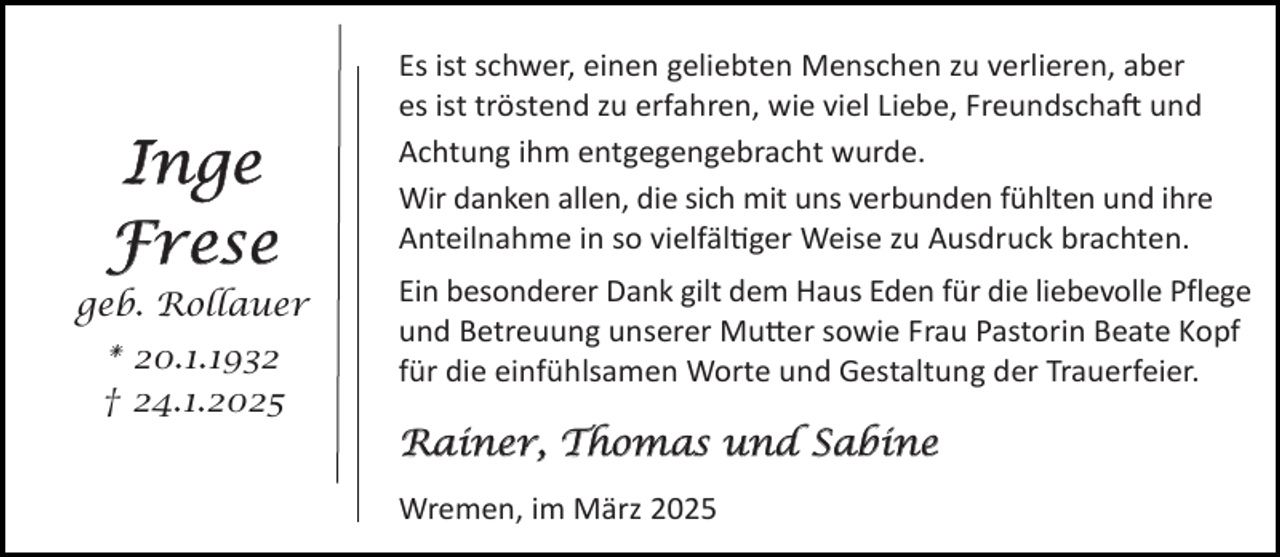 <p>Inge<br />Frese<br />geb. Rollauer<br />* 20.1.1932<br />† 24.1.2025</p><p>Es ist schwer, einen geliebten Menschen zu verlieren, aber<br />es ist tröstend zu erfahren, wie viel Liebe, Freundscha und<br />Achtung ihm entgegengebracht wurde.<br />Wir danken allen, die sich mit uns verbunden fühlten und ihre<br />Anteilnahme in so vielfäl ger Weise zu Ausdruck brachten.<br />Ein besonderer Dank gilt dem Haus Eden für die liebevolle Pflege<br />und Betreuung unserer Mu er sowie Frau Pastorin Beate Kopf<br />für die einfühlsamen Worte und Gestaltung der Trauerfeier.</p><p>Rainer, Thomas und Sabine<br />Wremen, im März 2025</p>