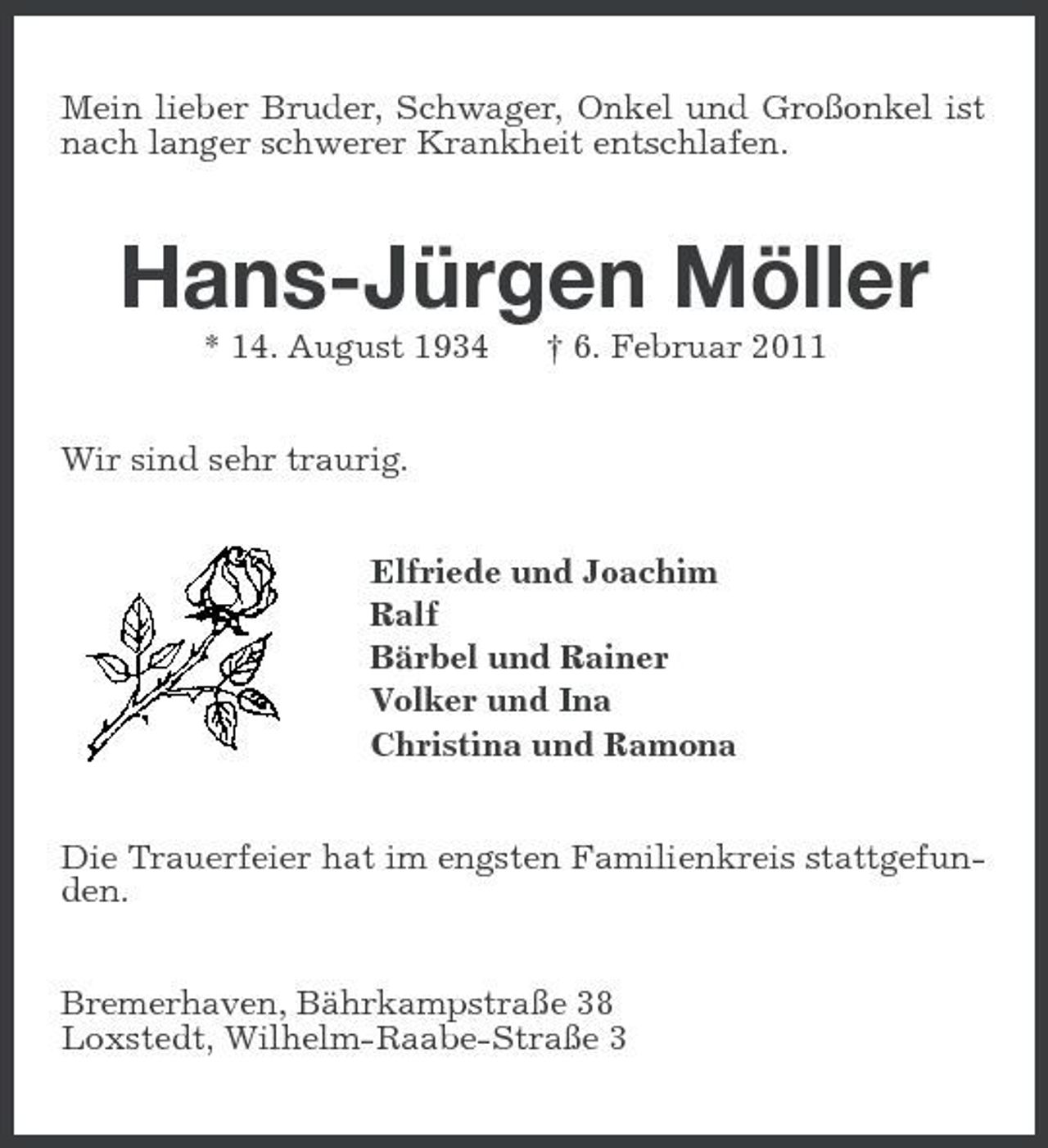 <p>Mein lieber Bruder, Schwager, Onkel und Großonkel ist nach langer schwerer Krankheit entschlafen.<br />Hans-Jürgen Möller<br />* 14. August 1934 † 6. Februar 2011<br />Wir sind sehr traurig.<br />Elfriede und Joachim<br />Ralf<br />Bärbel und Rainer<br />Volker und Ina<br />Christina und Ramona<br />Die Trauerfeier hat im engsten Familienkreis stattgefunden.<br />Bremerhaven, Bährkampstraße 38<br />Loxstedt, Wilhelm-Raabe-Straße 3</p>