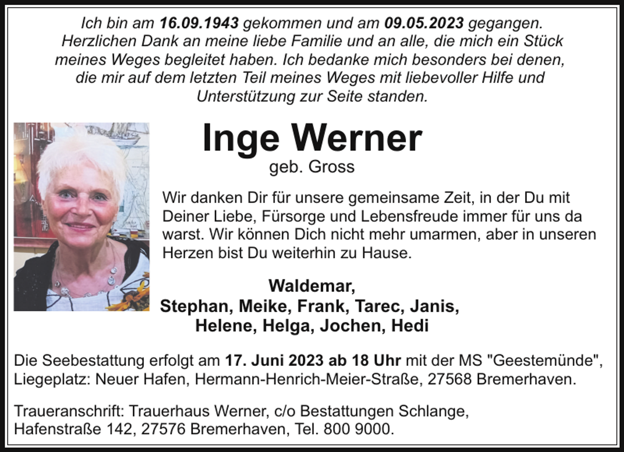 <p>Ich bin am 16.09.1943 gekommen und am 09.05.2023 gegangen.<br />Herzlichen Dank an meine liebe Familie und an alle, die mich ein Stück<br />meines Weges begleitet haben. Ich bedanke mich besonders bei denen,<br />die mir auf dem letzten Teil meines Weges mit liebevoller Hilfe und<br />Unterstützung zur Seite standen.</p><p>Inge Werner<br />geb. Gross</p><p>Wir danken Dir für unsere gemeinsame Zeit, in der Du mit<br />Deiner Liebe, Fürsorge und Lebensfreude immer für uns da<br />warst. Wir können Dich nicht mehr umarmen, aber in unseren<br />Herzen bist Du weiterhin zu Hause.</p><p>Waldemar,<br />Stephan, Meike, Frank, Tarec, Janis,<br />Helene, Helga, Jochen, Hedi<br />Die Seebestattung erfolgt am 17. Juni 2023 ab 18 Uhr mit der MS "Geestemünde",<br />Liegeplatz: Neuer Hafen, Hermann-Henrich-Meier-Straße, 27568 Bremerhaven.<br />Traueranschrift: Trauerhaus Werner, c/o Bestattungen Schlange,<br />Hafenstraße 142, 27576 Bremerhaven, Tel. 800 9000.</p>