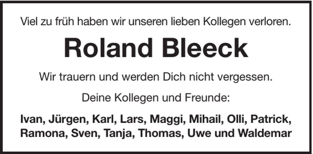 <p>Viel zu früh haben wir unseren lieben Kollegen verloren.</p><p>Roland Bleeck<br />Wir trauern und werden Dich nicht vergessen.<br />Deine Kollegen und Freunde:<br />Ivan, Jürgen, Karl, Lars, Maggi, Mihail, Olli, Patrick,<br />Ramona, Sven, Tanja, Thomas, Uwe und Waldemar</p>