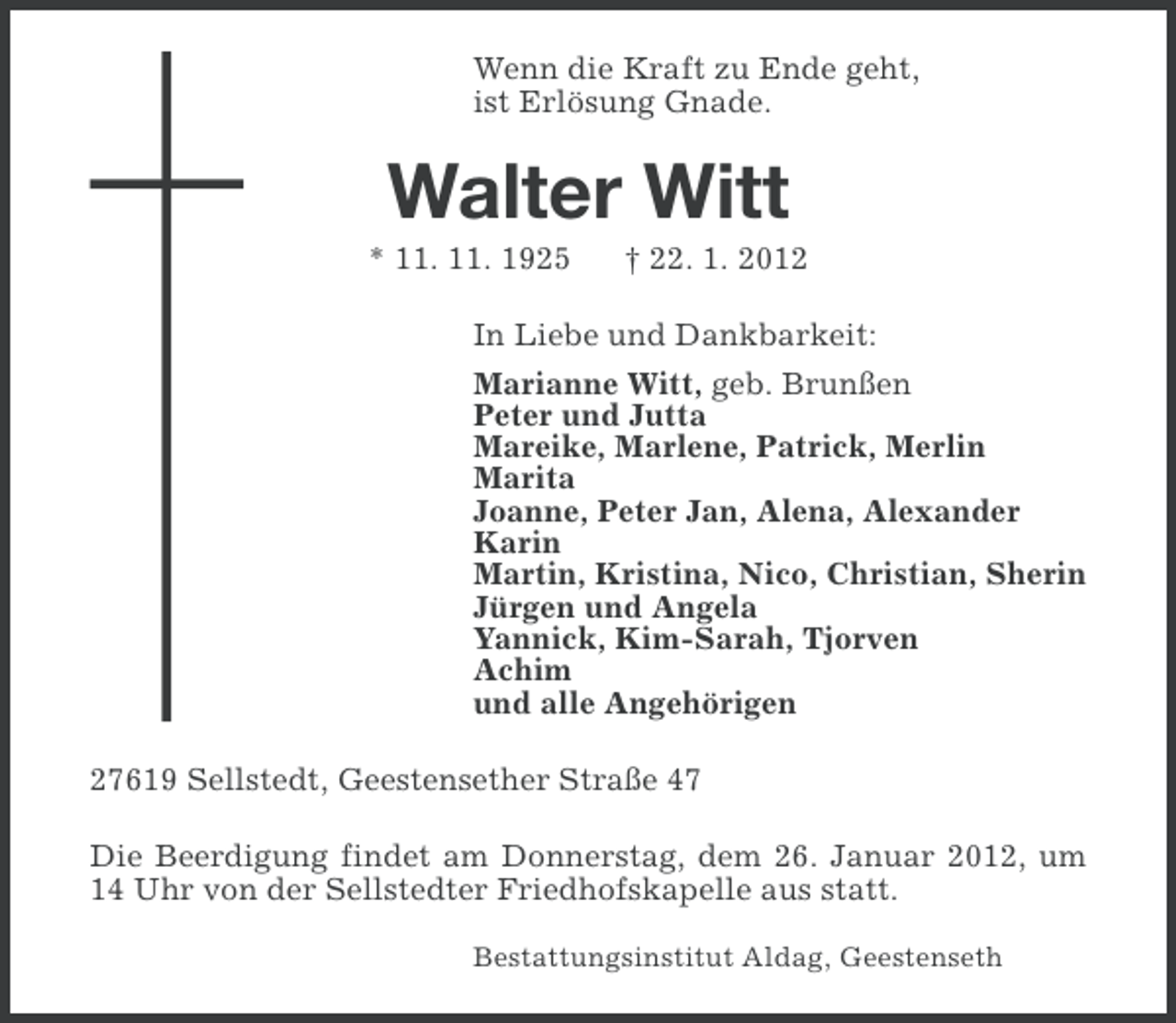 <p>Wenn die Kraft zu Ende geht,<br />ist Erlösung Gnade.</p><p>Walter Witt<br />* 11. 11. 1925</p><p>† 22. 1. 2012</p><p>In Liebe und Dankbarkeit:<br />Marianne Witt, geb. Brunßen<br />Peter und Jutta<br />Mareike, Marlene, Patrick, Merlin<br />Marita<br />Joanne, Peter Jan, Alena, Alexander<br />Karin<br />Martin, Kristina, Nico, Christian, Sherin<br />Jürgen und Angela<br />Yannick, Kim-Sarah, Tjorven<br />Achim<br />und alle Angehörigen<br />27619 Sellstedt, Geestensether Straße 47<br />Die Beerdigung findet am Donnerstag, dem 26. Januar 2012, um<br />14 Uhr von der Sellstedter Friedhofskapelle aus statt.<br />Bestattungsinstitut Aldag, Geestenseth</p>