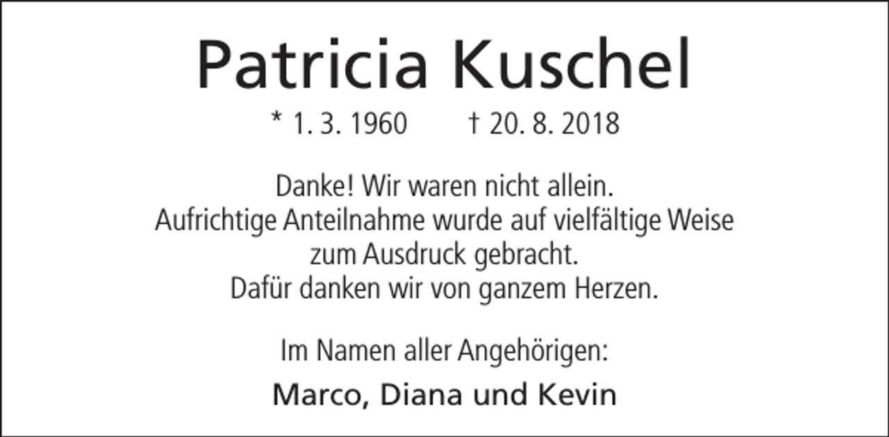 <p>Patricia Kuschel<br />* 1. 3. 1960</p><p>† 20. 8. 2018</p><p>Danke! Wir waren nicht allein.<br />Aufrichtige Anteilnahme wurde auf vielfältige Weise<br />zum Ausdruck gebracht.<br />Dafür danken wir von ganzem Herzen.<br />Im Namen aller Angehörigen:<br />Marco, Diana und Kevin</p>