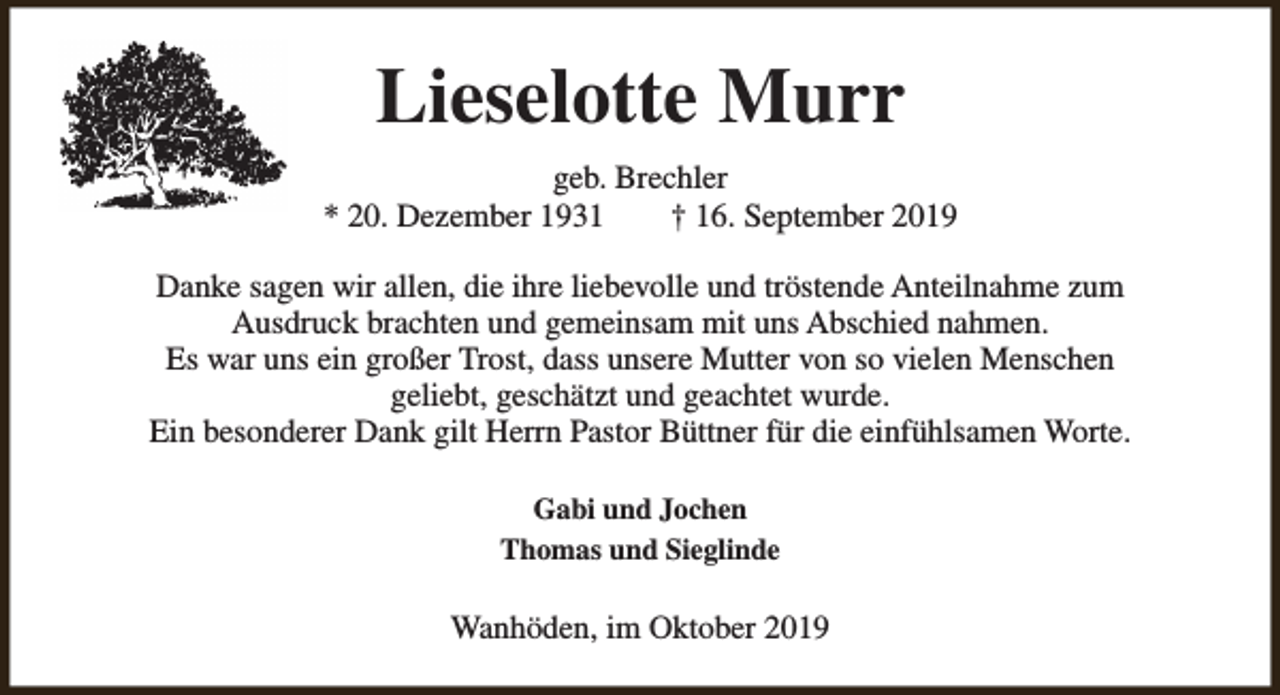 <p>Lieselotte Murr<br />geb. Brechler<br />* 20. Dezember 1931<br />† 16. September 2019<br />Danke sagen wir allen, die ihre liebevolle und tröstende Anteilnahme zum<br />Ausdruck brachten und gemeinsam mit uns Abschied nahmen.<br />Es war uns ein großer Trost, dass unsere Mutter von so vielen Menschen<br />geliebt, geschätzt und geachtet wurde.<br />Ein besonderer Dank gilt Herrn Pastor Büttner für die einfühlsamen Worte.<br />Gabi und Jochen<br />Thomas und Sieglinde</p><p>Wanhöden, im Oktober 2019</p>