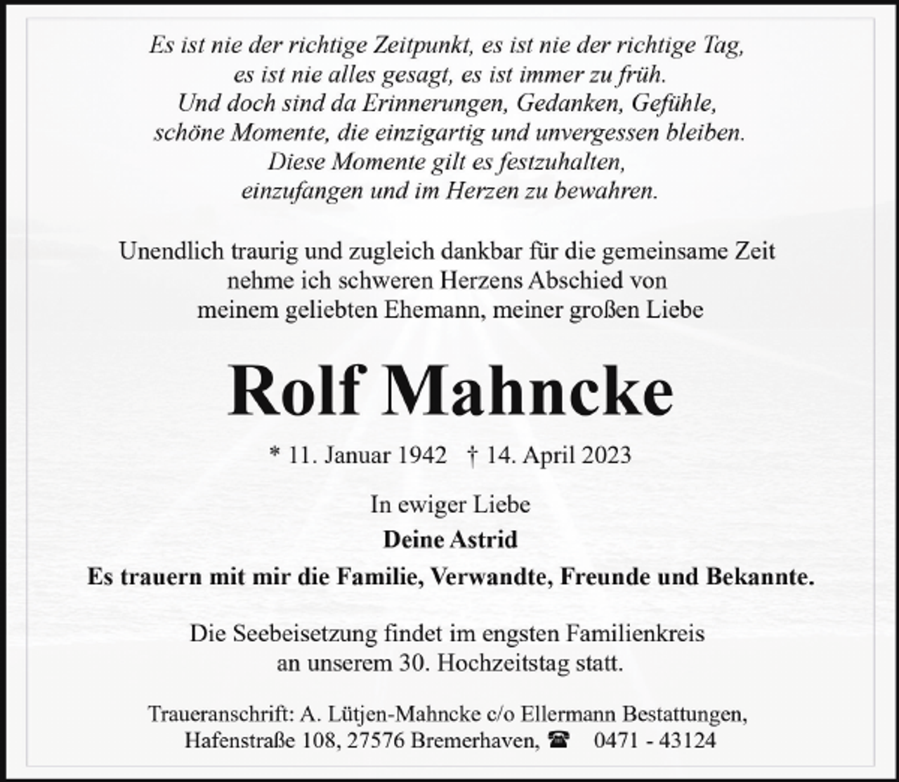 <p>Es ist nie der richtige Zeitpunkt, es ist nie der richtige Tag,<br />es ist nie alles gesagt, es ist immer zu früh.<br />Und doch sind da Erinnerungen, Gedanken, Gefühle,<br />schöne Momente, die einzigartig und unvergessen bleiben.<br />Diese Momente gilt es festzuhalten,<br />einzufangen und im Herzen zu bewahren.<br />Unendlich traurig und zugleich dankbar für die gemeinsame Zeit<br />nehme ich schweren Herzens Abschied von<br />meinem geliebten Ehemann, meiner großen Liebe</p><p>Rolf Mahncke<br />* 11. Januar 1942 † 14. April 2023</p><p>In ewiger Liebe<br />Deine Astrid<br />Es trauern mit mir die Familie, Verwandte, Freunde und Bekannte.<br />Die Seebeisetzung findet im engsten Familienkreis<br />an unserem 30. Hochzeitstag statt.<br />Traueranschrift: A. Lütjen-Mahncke c/o Ellermann Bestattungen,<br />Hafenstraße 108, 27576 Bremerhaven, ( 0471 - 43124</p>