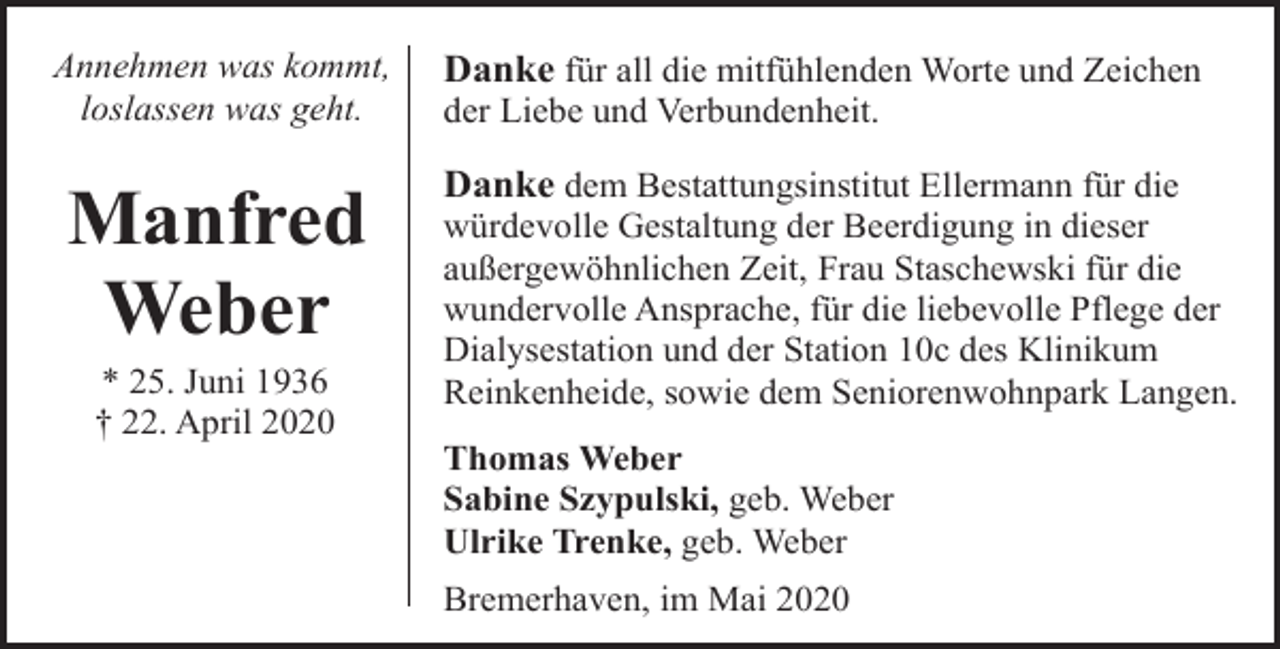 <p>Annehmen was kommt,<br />loslassen was geht.</p><p>Manfred<br />Weber<br />* 25. Juni 1936<br />† 22. April 2020</p><p>Danke für all die mitfühlenden Worte und Zeichen<br />der Liebe und Verbundenheit.</p><p>Danke dem Bestattungsinstitut Ellermann für die<br />würdevolle Gestaltung der Beerdigung in dieser<br />außergewöhnlichen Zeit, Frau Staschewski für die<br />wundervolle Ansprache, für die liebevolle Pflege der<br />Dialysestation und der Station 10c des Klinikum<br />Reinkenheide, sowie dem Seniorenwohnpark Langen.<br />Thomas Weber<br />Sabine Szypulski, geb. Weber<br />Ulrike Trenke, geb. Weber<br />Bremerhaven, im Mai 2020</p>