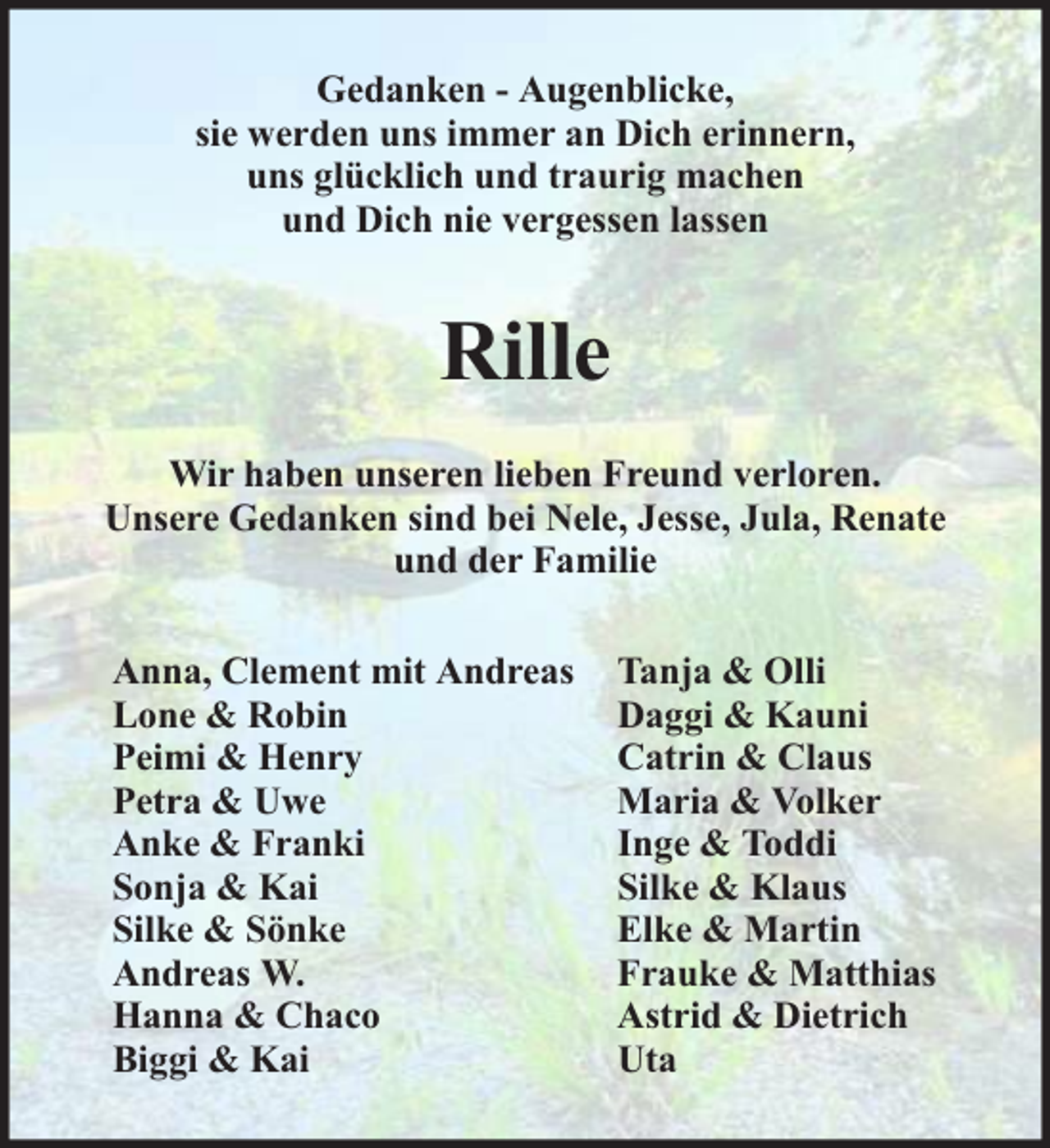 <p>Gedanken - Augenblicke,<br />sie werden uns immer an Dich erinnern,<br />uns glücklich und traurig machen<br />und Dich nie vergessen lassen</p><p>Rille<br />Wir haben unseren lieben Freund verloren.<br />Unsere Gedanken sind bei Nele, Jesse, Jula, Renate<br />und der Familie<br />Anna, Clement mit Andreas<br />Lone &amp; Robin<br />Peimi &amp; Henry<br />Petra &amp; Uwe<br />Anke &amp; Franki<br />Sonja &amp; Kai<br />Silke &amp; Sönke<br />Andreas W.<br />Hanna &amp; Chaco<br />Biggi &amp; Kai</p><p>Tanja &amp; Olli<br />Daggi &amp; Kauni<br />Catrin &amp; Claus<br />Maria &amp; Volker<br />Inge &amp; Toddi<br />Silke &amp; Klaus<br />Elke &amp; Martin<br />Frauke &amp; Matthias<br />Astrid &amp; Dietrich<br />Uta</p>