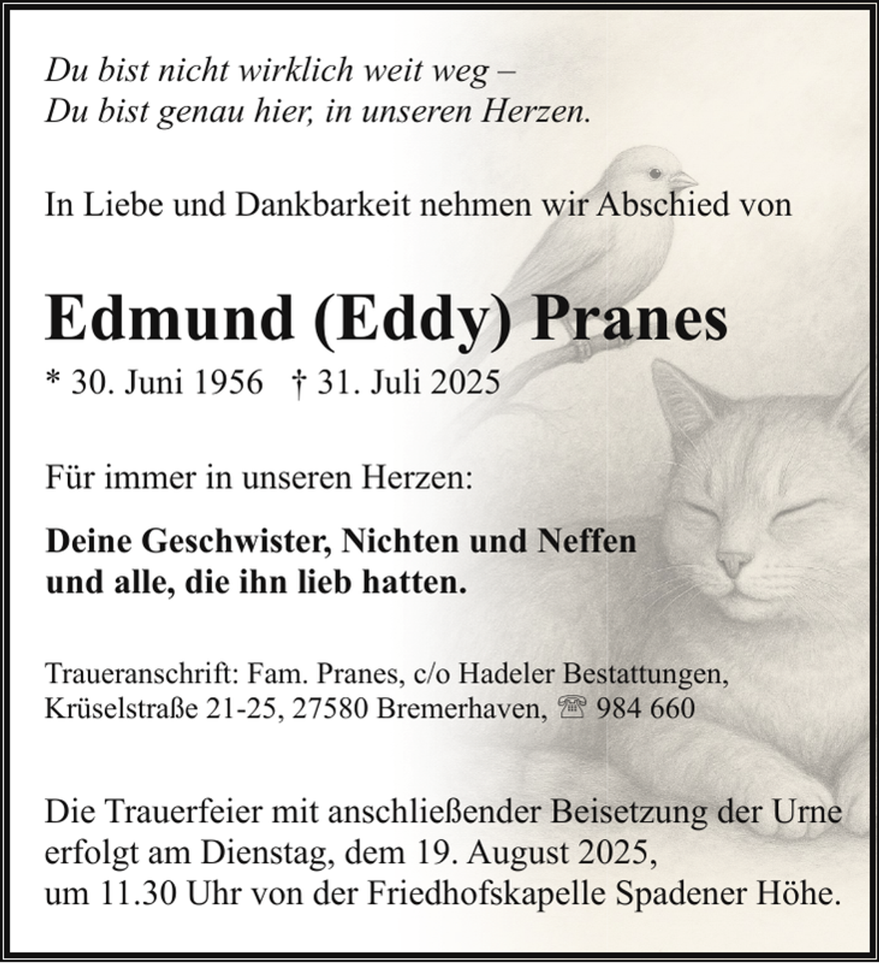 <p>Du bist nicht wirklich weit weg –<br />Du bist genau hier, in unseren Herzen.<br />In Liebe und Dankbarkeit nehmen wir Abschied von</p><p>Edmund (Eddy) Pranes<br />* 30. Juni 1956 † 31. Juli 2025<br />Für immer in unseren Herzen:<br />Deine Geschwister, Nichten und Neffen<br />und alle, die ihn lieb hatten.<br />Traueranschrift: Fam. Pranes, c/o Hadeler Bestattungen,<br />Krüselstraße 21-25, 27580 Bremerhaven, ' 984 660</p><p>Die Trauerfeier mit anschließender Beisetzung der Urne<br />erfolgt am Dienstag, dem 19. August 2025,<br />um 11.30 Uhr von der Friedhofskapelle Spadener Höhe.</p>