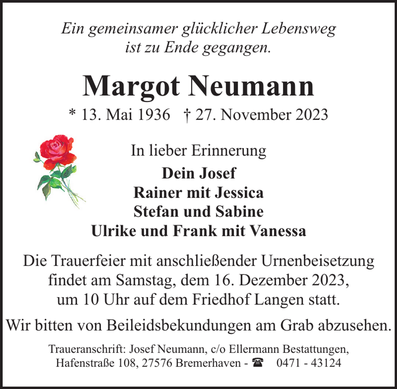 <p>Ein gemeinsamer glücklicher Lebensweg<br />ist zu Ende gegangen.</p><p>Margot Neumann</p><p>* 13. Mai 1936 † 27. November 2023<br />In lieber Erinnerung<br />Dein Josef<br />Rainer mit Jessica<br />Stefan und Sabine<br />Ulrike und Frank mit Vanessa<br />Die Trauerfeier mit anschließender Urnenbeisetzung<br />findet am Samstag, dem 16. Dezember 2023,<br />um 10 Uhr auf dem Friedhof Langen statt.<br />Wir bitten von Beileidsbekundungen am Grab abzusehen.<br />Traueranschrift: Josef Neumann, c/o Ellermann Bestattungen,<br />Hafenstraße 108, 27576 Bremerhaven - ( 0471 - 43124</p>