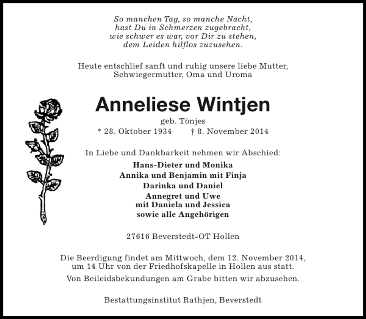 <p>So manchen Tag, so manche Nacht,<br />hast Du in Schmerzen zugebracht,<br />wie schwer es war, vor Dir zu stehen,<br />dem Leiden hilflos zuzusehen.<br />Heute entschlief sanft und ruhig unsere liebe Mutter,<br />Schwiegermutter, Oma und Uroma</p><p>Anneliese Wintjen<br />geb. Tönjes<br />* 28. Oktober 1934<br />† 8. November 2014</p><p>In Liebe und Dankbarkeit nehmen wir Abschied:<br />Hans-Dieter und Monika<br />Annika und Benjamin mit Finja<br />Darinka und Daniel<br />Annegret und Uwe<br />mit Daniela und Jessica<br />sowie alle Angehörigen<br />27616 Beverstedt-OT Hollen<br />Die Beerdigung findet am Mittwoch, dem 12. November 2014,<br />um 14 Uhr von der Friedhofskapelle in Hollen aus statt.<br />Von Beileidsbekundungen am Grabe bitten wir abzusehen.<br />Bestattungsinstitut Rathjen, Beverstedt</p>