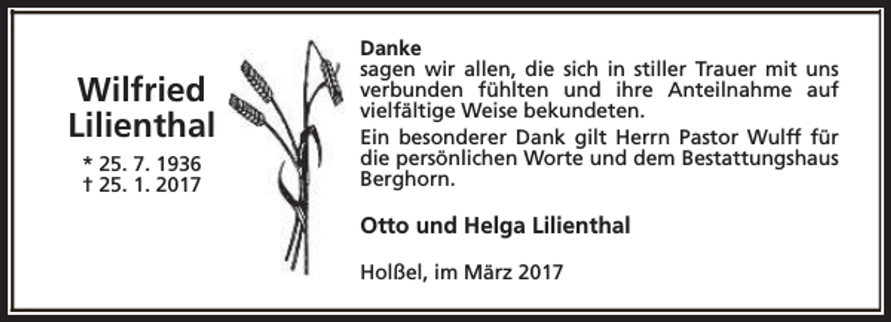 <p>Wilfried<br />Lilienthal<br />* 25. 7. 1936<br />† 25. 1. 2017</p><p>Danke<br />sagen wir allen, die sich in stiller Trauer mit uns<br />verbunden fühlten und ihre Anteilnahme auf<br />vielfältige Weise bekundeten.<br />Ein besonderer Dank gilt Herrn Pastor Wulff für<br />die persönlichen Worte und dem Bestattungshaus<br />Berghorn.</p><p>Otto und Helga Lilienthal<br />Holßel, im März 2017</p>