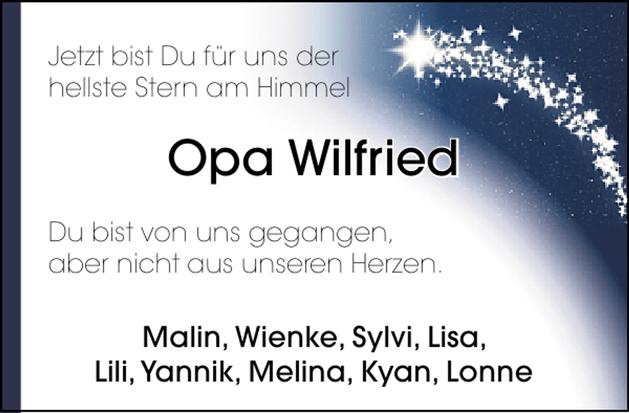 <p>Jetzt bist Du für uns der<br />hellste Stern am Himmel</p>
<p>Opa Wilfried<br />Du bist von uns gegangen,<br />aber nicht aus unseren Herzen.</p>
<p>Malin, Wienke, Sylvi, Lisa,<br />Lili, Yannik, Melina, Kyan, Lonne</p>