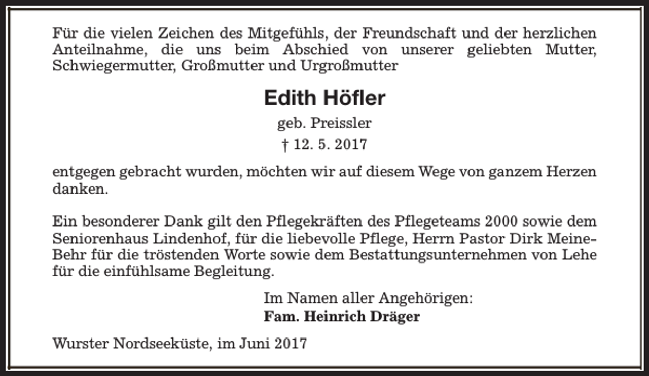 <p>Für die vielen Zeichen des Mitgefühls, der Freundschaft und der herzlichen<br />Anteilnahme, die uns beim Abschied von unserer geliebten Mutter,<br />Schwiegermutter, Großmutter und Urgroßmutter</p><p>Edith Höfler<br />geb. Preissler<br />† 12. 5. 2017<br />entgegen gebracht wurden, möchten wir auf diesem Wege von ganzem Herzen<br />danken.<br />Ein besonderer Dank gilt den Pflegekräften des Pflegeteams 2000 sowie dem<br />Seniorenhaus Lindenhof, für die liebevolle Pflege, Herrn Pastor Dirk MeineBehr für die tröstenden Worte sowie dem Bestattungsunternehmen von Lehe<br />für die einfühlsame Begleitung.<br />Im Namen aller Angehörigen:<br />Fam. Heinrich Dräger<br />Wurster Nordseeküste, im Juni 2017</p>