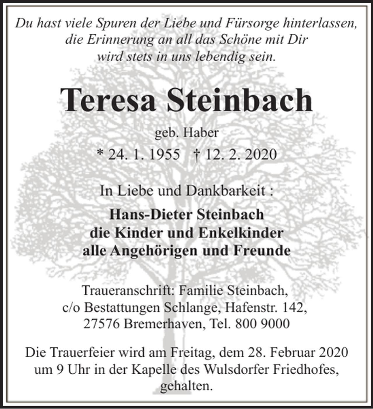 <p>Du hast viele Spuren der Liebe und Fürsorge hinterlassen,<br />die Erinnerung an all das Schöne mit Dir<br />wird stets in uns lebendig sein.</p><p>Teresa Steinbach<br />geb. Haber</p><p>* 24. 1. 1955 † 12. 2. 2020<br />In Liebe und Dankbarkeit :<br />Hans-Dieter Steinbach<br />die Kinder und Enkelkinder<br />alle Angehörigen und Freunde<br />Traueranschrift: Familie Steinbach,<br />c/o Bestattungen Schlange, Hafenstr. 142,<br />27576 Bremerhaven, Tel. 800 9000<br />Die Trauerfeier wird am Freitag, dem 28. Februar 2020<br />um 9 Uhr in der Kapelle des Wulsdorfer Friedhofes,<br />gehalten.</p>