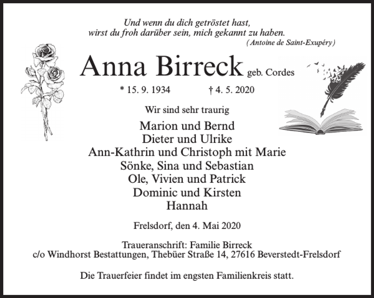 <p>Und wenn du dich getröstet hast,<br />wirst du froh darüber sein, mich gekannt zu haben.</p><p>(Antoine de Saint-Exupéry)</p><p>Anna Birreck<br />* 15. 9. 1934</p><p>geb. Cordes</p><p>† 4. 5. 2020</p><p>Wir sind sehr traurig</p><p>Marion und Bernd<br />Dieter und Ulrike<br />Ann-Kathrin und Christoph mit Marie<br />Sönke, Sina und Sebastian<br />Ole, Vivien und Patrick<br />Dominic und Kirsten<br />Hannah<br />Frelsdorf, den 4. Mai 2020<br />Traueranschrift: Familie Birreck<br />c/o Windhorst Bestattungen, Thebüer Straße 14, 27616 Beverstedt-Frelsdorf<br />Die Trauerfeier findet im engsten Familienkreis statt.</p>