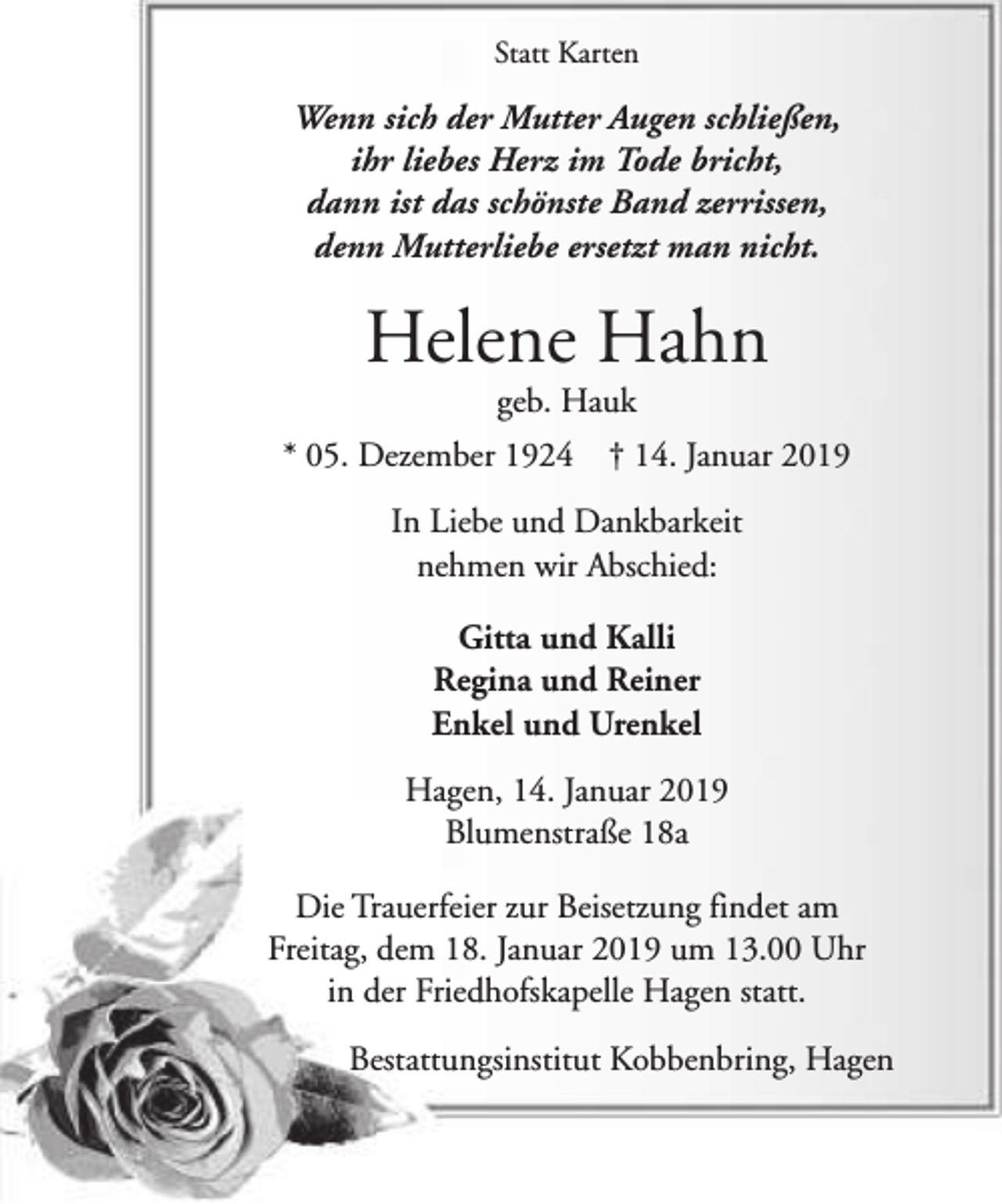 <p>Statt Karten</p><p>Wenn sich der Mutter Augen schließen,<br />ihr liebes Herz im Tode bricht,<br />dann ist das schönste Band zerrissen,<br />denn Mutterliebe ersetzt man nicht.</p><p>Helene Hahn<br />geb. Hauk</p><p>* 05. Dezember 1924</p><p>† 14. Januar 2019</p><p>In Liebe und Dankbarkeit<br />nehmen wir Abschied:<br />Gitta und Kalli<br />Regina und Reiner<br />Enkel und Urenkel<br />Hagen, 14. Januar 2019<br />Blumenstraße 18a<br />Die Trauerfeier zur Beisetzung findet am<br />Freitag, dem 18. Januar 2019 um 13.00 Uhr<br />in der Friedhofskapelle Hagen statt.<br />Bestattungsinstitut Kobbenbring, Hagen</p>