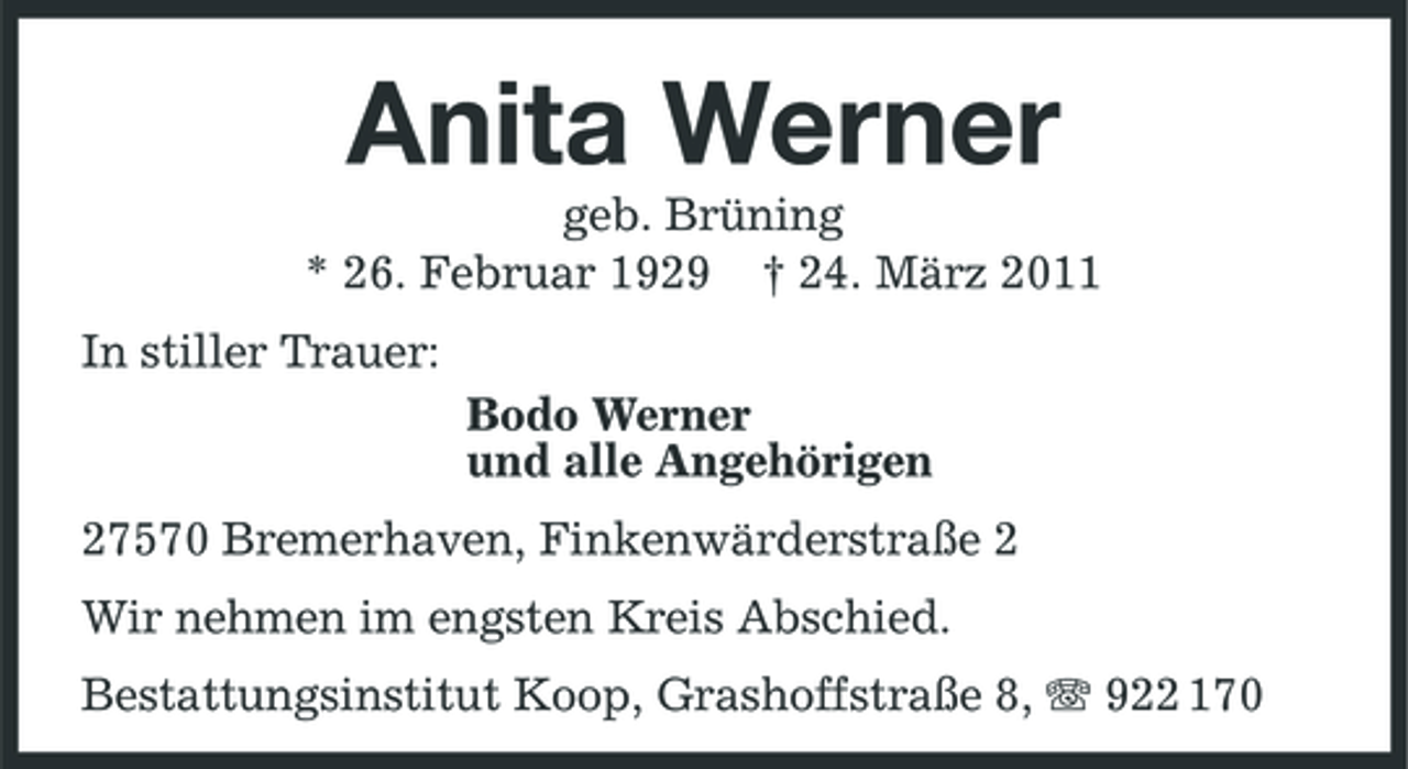 <p>Anita Werner<br />geb. Brüning * 26. Februar 1929 † 24. März 2011 In stiller Trauer: Bodo Werner und alle Angehörigen 27570 Bremerhaven, Finkenwärderstraße 2 Wir nehmen im engsten Kreis Abschied. Bestattungsinstitut Koop, Grashoffstraße 8, 922 170</p>