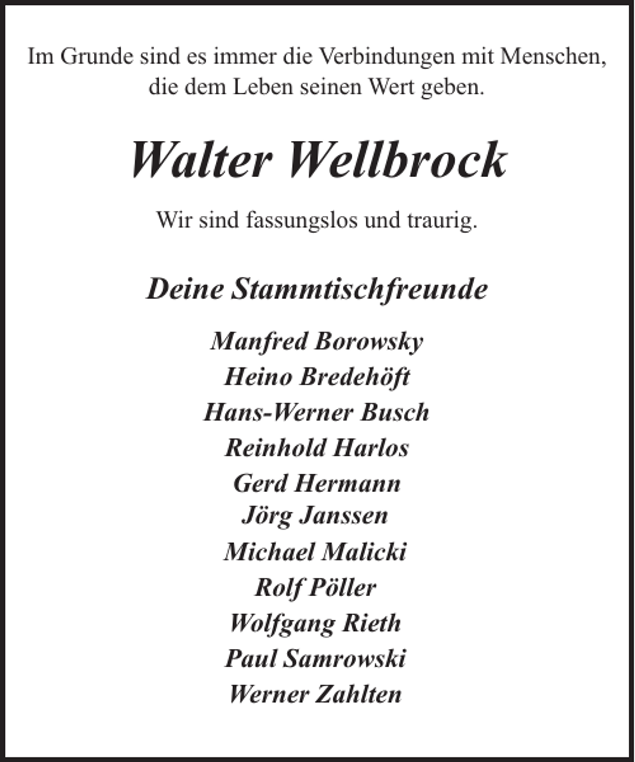 <p>Im Grunde sind es immer die Verbindungen mit Menschen,<br />die dem Leben seinen Wert geben.</p><p>Walter Wellbrock<br />Wir sind fassungslos und traurig.</p><p>Deine Stammtischfreunde<br />Manfred Borowsky<br />Heino Bredehöft<br />Hans-Werner Busch<br />Reinhold Harlos<br />Gerd Hermann<br />Jörg Janssen<br />Michael Malicki<br />Rolf Pöller<br />Wolfgang Rieth<br />Paul Samrowski<br />Werner Zahlten</p>