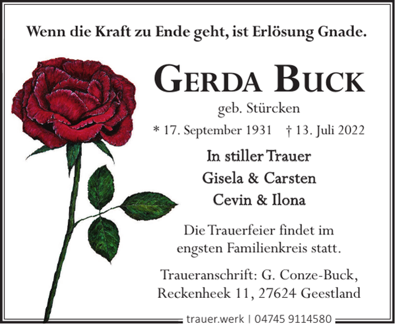 <p>Wenn diie Krafft zu Ende geht, ist Erlösung Gnade.</p><p>GERDA BUCK<br />geb. Stürcken</p><p>* 17. September 1931 † 13. Juli 2022</p><p>In stiller Trauer<br />Gisela &amp; Carsten<br />Cevin &amp; Ilona<br />Die Trauerfeier findet im<br />engsten Familienkreis statt.<br />Trauueranschrift: G. Conze-Buck,<br />Recckenheek 11, 27624 Geestland<br />trauer.werk | 04745 9114580</p>