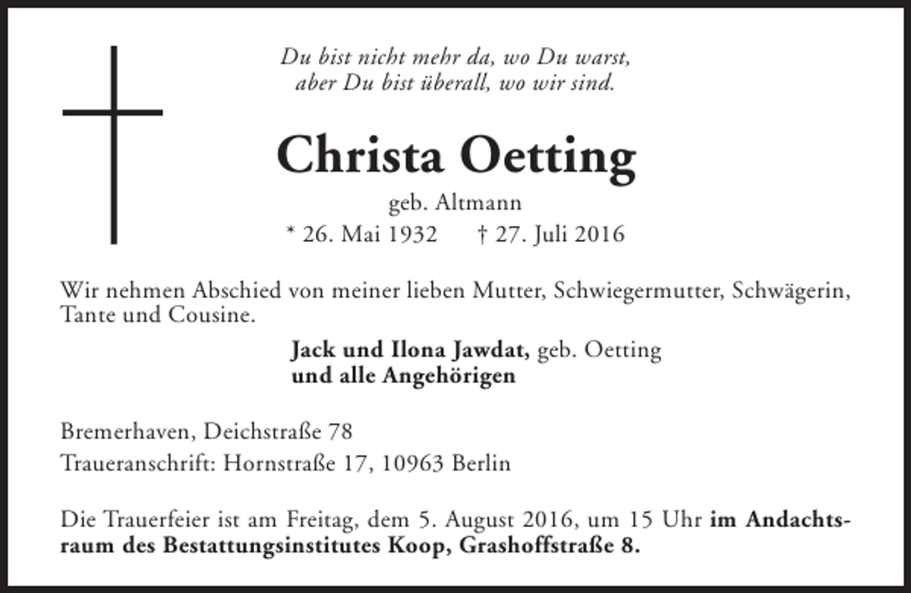 <p>Du bist nicht mehr da, wo Du warst,<br />aber Du bist überall, wo wir sind.</p><p>Christa Oetting<br />geb. Altmann<br />* 26. Mai 1932<br />† 27. Juli 2016</p><p>Wir nehmen Abschied von meiner lieben Mutter, Schwiegermutter, Schwägerin,<br />Tante und Cousine.<br />Jack und Ilona Jawdat, geb. Oetting<br />und alle Angehörigen<br />Bremerhaven, Deichstraße 78<br />Traueranschrift: Hornstraße 17, 10963 Berlin<br />Die Trauerfeier ist am Freitag, dem 5. August 2016, um 15 Uhr im Andachtsraum des Bestattungsinstitutes Koop, Grashoffstraße 8.</p>