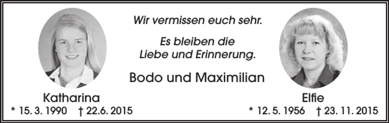 <p>Wir vermissen euch sehr.<br />Es bleiben die<br />Liebe und Erinnerung.</p><p>Bodo und Maximilian<br />Katharina</p><p>* 15. 3. 1990</p><p>† 22.6. 2015</p><p>Elfie</p><p>* 12. 5. 1956</p><p>† 23. 11. 2015</p>