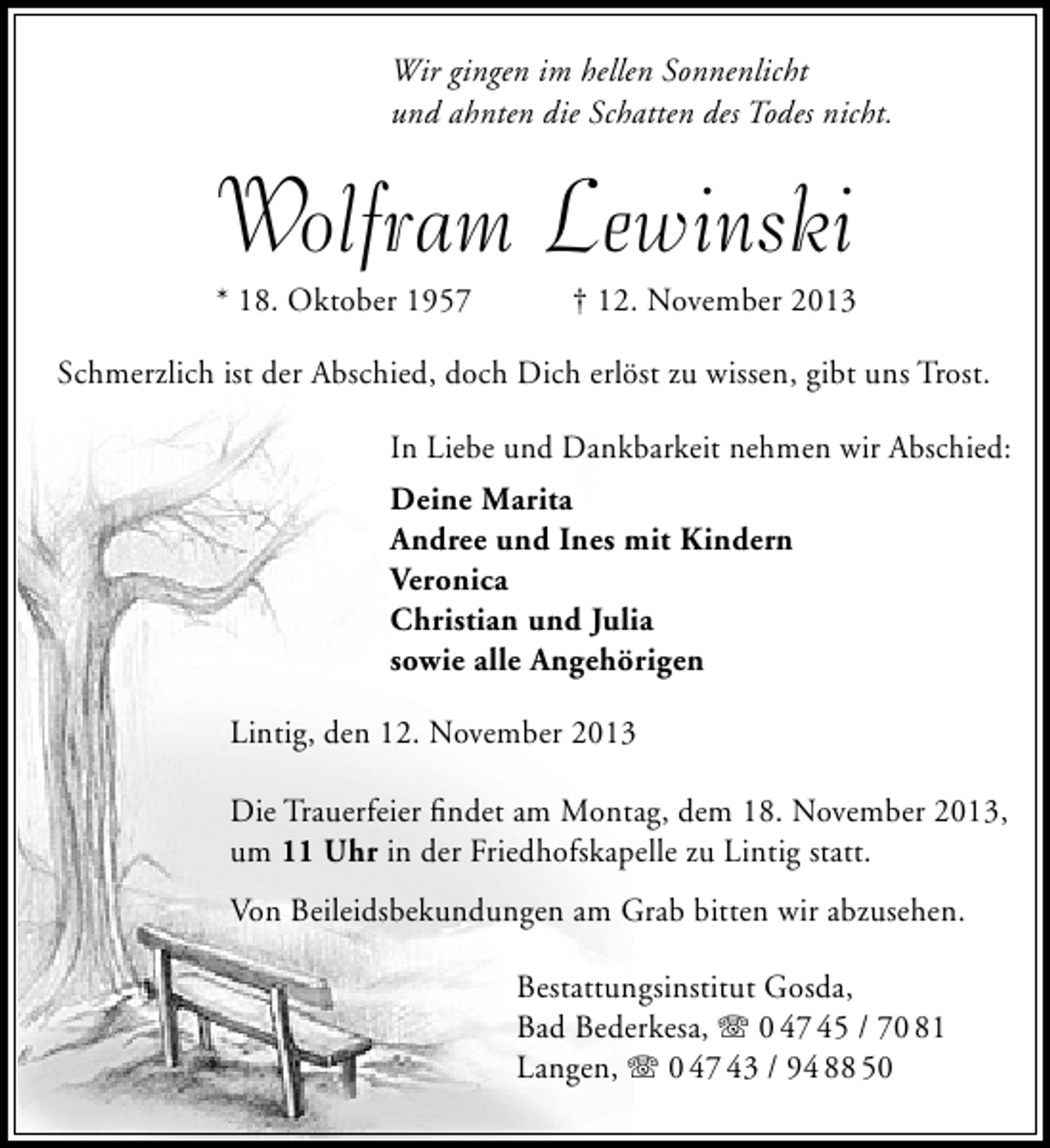 <p>Wir gingen im hellen Sonnenlicht<br />und ahnten die Schatten des Todes nicht.</p>
<p>Wolfram Lewinski</p>
<p>* 18. Oktober 1957</p>
<p>† 12. November 2013</p>
<p>Schmerzlich ist der Abschied, doch Dich erlöst zu wissen, gibt uns Trost.<br />In Liebe und Dankbarkeit nehmen wir Abschied:<br />Deine Marita<br />Andree und Ines mit Kindern<br />Veronica<br />Christian und Julia<br />sowie alle Angehörigen<br />Lintig, den 12. November 2013<br />Die Trauerfeier ﬁndet am Montag, dem 18. November 2013,<br />um 11 Uhr in der Friedhofskapelle zu Lintig statt.<br />Von Beileidsbekundungen am Grab bitten wir abzusehen.<br />Bestattungsinstitut Gosda,<br />Bad Bederkesa, T 0 47 45 / 70 81<br />Langen, T 0 47 43 / 94 88 50</p>