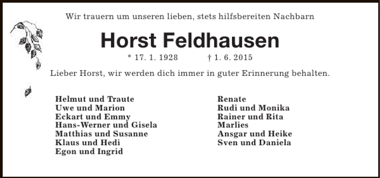 <p>Wir trauern um unseren lieben, stets hilfsbereiten Nachbarn</p><p>Horst Feldhausen<br />* 17. 1. 1928</p><p>† 1. 6. 2015</p><p>Lieber Horst, wir werden dich immer in guter Erinnerung behalten.<br />Helmut und Traute<br />Uwe und Marion<br />Eckart und Emmy<br />Hans-Werner und Gisela<br />Matthias und Susanne<br />Klaus und Hedi<br />Egon und Ingrid</p><p>Renate<br />Rudi und Monika<br />Rainer und Rita<br />Marlies<br />Ansgar und Heike<br />Sven und Daniela</p>