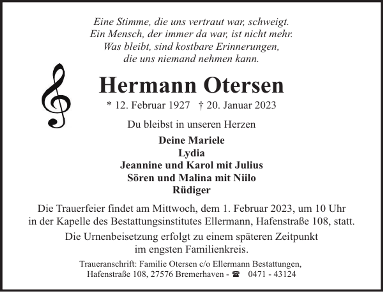 <p>Eine Stimme, die uns vertraut war, schweigt.<br />Ein Mensch, der immer da war, ist nicht mehr.<br />Was bleibt, sind kostbare Erinnerungen,<br />die uns niemand nehmen kann.</p><p>Hermann Otersen<br />* 12. Februar 1927 † 20. Januar 2023<br />Du bleibst in unseren Herzen<br />Deine Mariele<br />Lydia<br />Jeannine und Karol mit Julius<br />Sören und Malina mit Niilo<br />Rüdiger<br />Die Trauerfeier findet am Mittwoch, dem 1. Februar 2023, um 10 Uhr<br />in der Kapelle des Bestattungsinstitutes Ellermann, Hafenstraße 108, statt.<br />Die Urnenbeisetzung erfolgt zu einem späteren Zeitpunkt<br />im engsten Familienkreis.<br />Traueranschrift: Familie Otersen c/o Ellermann Bestattungen,<br />Hafenstraße 108, 27576 Bremerhaven - ( 0471 - 43124</p>