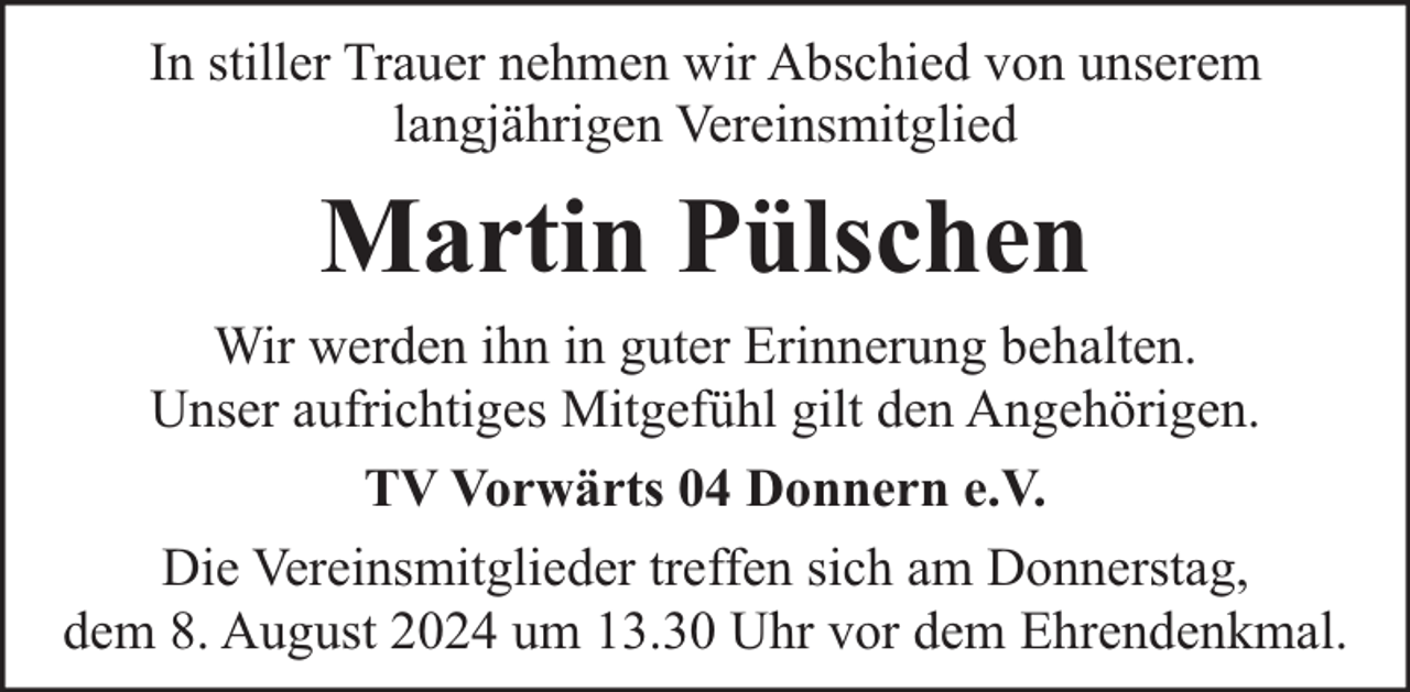 <p>In stiller Trauer nehmen wir Abschied von unserem<br />langjährigen Vereinsmitglied</p><p>Martin Pülschen<br />Wir werden ihn in guter Erinnerung behalten.<br />Unser aufrichtiges Mitgefühl gilt den Angehörigen.<br />TV Vorwärts 04 Donnern e.V.<br />Die Vereinsmitglieder treffen sich am Donnerstag,<br />dem 8. August 2024 um 13.30 Uhr vor dem Ehrendenkmal.</p>