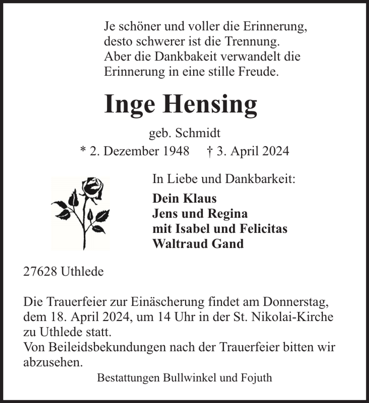 <p>Je schöner und voller die Erinnerung,<br />desto schwerer ist die Trennung.<br />Aber die Dankbakeit verwandelt die<br />Erinnerung in eine stille Freude.</p><p>Inge Hensing<br />geb. Schmidt<br />* 2. Dezember 1948 † 3. April 2024<br />In Liebe und Dankbarkeit:<br />Dein Klaus<br />Jens und Regina<br />mit Isabel und Felicitas<br />Waltraud Gand<br />27628 Uthlede<br />Die Trauerfeier zur Einäscherung findet am Donnerstag,<br />dem 18. April 2024, um 14 Uhr in der St. Nikolai-Kirche<br />zu Uthlede statt.<br />Von Beileidsbekundungen nach der Trauerfeier bitten wir<br />abzusehen.<br />Bestattungen Bullwinkel und Fojuth</p>