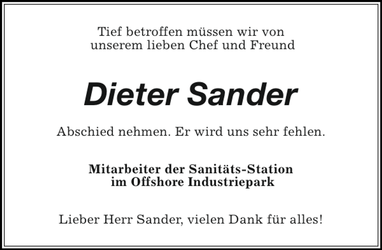 <p>Tief betroffen müssen wir von<br />unserem lieben Chef und Freund</p><p>Dieter Sander<br />Abschied nehmen. Er wird uns sehr fehlen.<br />Mitarbeiter der Sanitäts-Station<br />im Offshore Industriepark<br />Lieber Herr Sander, vielen Dank für alles!</p>