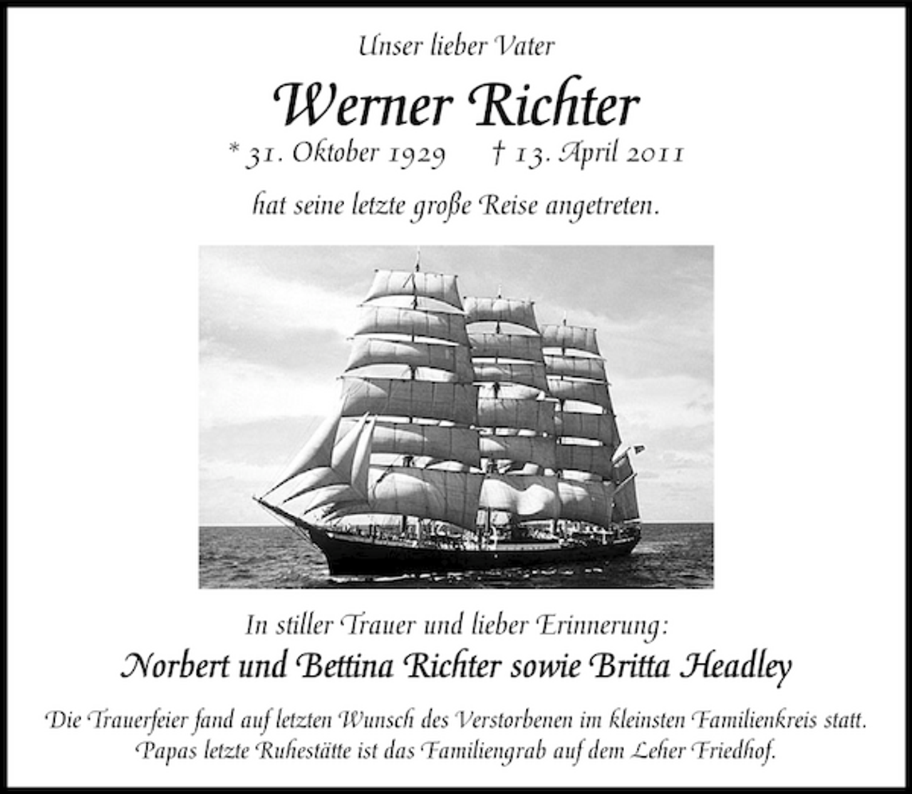 <p>Unser lieber Vater * 31. Oktober 1929</p><p>Werner Richter</p><p>† 13. April 2011</p><p>hat seine letzte große Reise angetreten.</p><p>In stiller Trauer und lieber Erinnerung:</p><p>Norbert und Bettina Richter sowie Britta Headley<br />Die Trauerfeier fand auf letzten Wunsch des Verstorbenen im kleinsten Familienkreis statt. Papas letzte Ruhestätte ist das Familiengrab auf dem Leher Friedhof.</p>