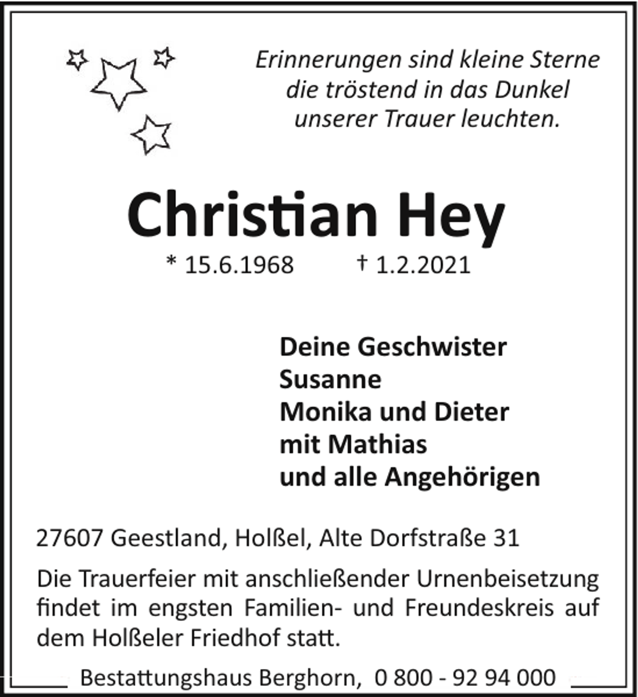 <p>Erinnerungen sind kleine Sterne<br />die tröstend in das Dunkel<br />unserer Trauer leuchten.</p><p>Chris"an Hey<br />* 15.6.1968</p><p>† 1.2.2021</p><p>Deine Geschwister<br />Susanne<br />Monika und Dieter<br />mit Mathias<br />und alle Angehörigen<br />27607 Geestland, Holßel, Alte Dorfstraße 31<br />Die Trauerfeier mit anschließender Urnenbeisetzung<br />ﬁndet im engsten Familien- und Freundeskreis auf<br />dem Holßeler Friedhof sta".<br />Besta"ungshaus Berghorn, 0 800 - 92 94 000</p>