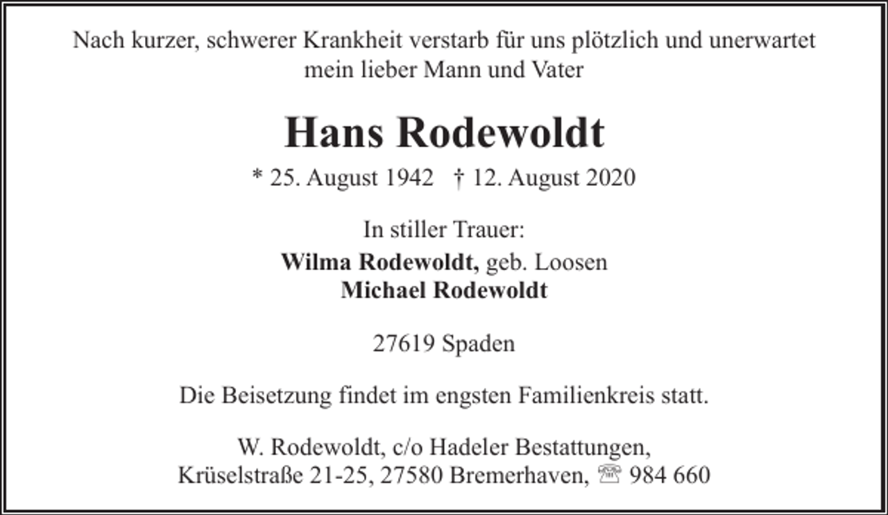 <p>Nach kurzer, schwerer Krankheit verstarb für uns plötzlich und unerwartet<br />mein lieber Mann und Vater</p><p>Hans Rodewoldt</p><p>* 25. August 1942 † 12. August 2020<br />In stiller Trauer:<br />Wilma Rodewoldt, geb. Loosen<br />Michael Rodewoldt<br />27619 Spaden<br />Die Beisetzung findet im engsten Familienkreis statt.<br />W. Rodewoldt, c/o Hadeler Bestattungen,<br />Krüselstraße 21-25, 27580 Bremerhaven, ' 984 660</p>
