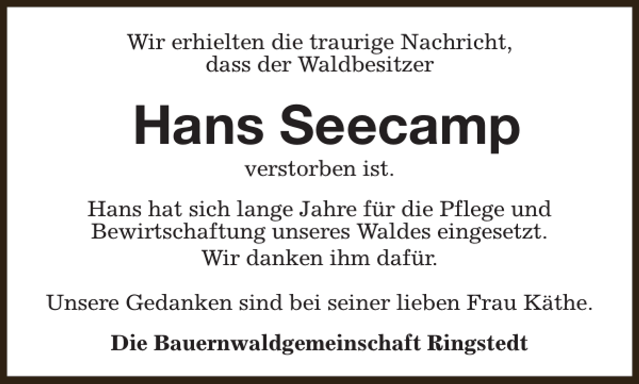<p>Wir erhielten die traurige Nachricht,<br />dass der Waldbesitzer</p><p>Hans Seecamp<br />verstorben ist.</p><p>Hans hat sich lange Jahre für die Pflege und<br />Bewirtschaftung unseres Waldes eingesetzt.<br />Wir danken ihm dafür.<br />Unsere Gedanken sind bei seiner lieben Frau Käthe.<br />Die Bauernwaldgemeinschaft Ringstedt</p>