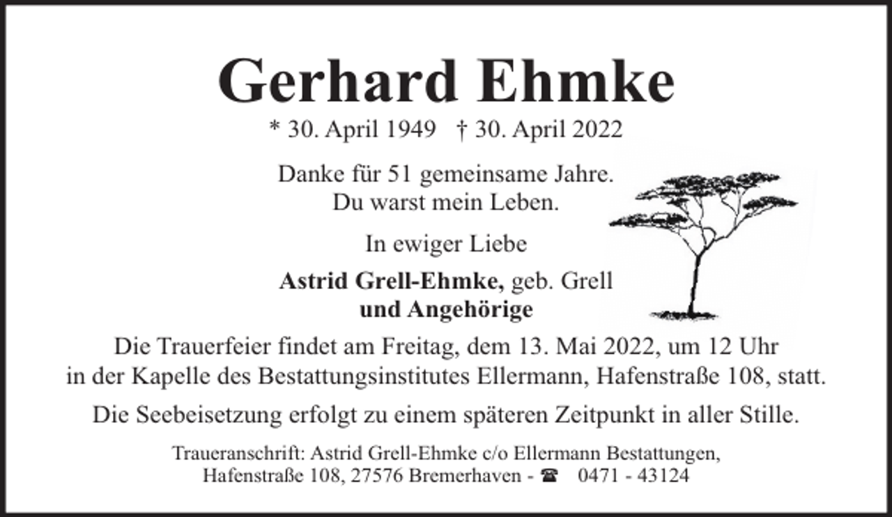 <p>Gerhard Ehmke<br />* 30. April 1949 † 30. April 2022<br />Danke für 51 gemeinsame Jahre.<br />Du warst mein Leben.<br />In ewiger Liebe<br />Astrid Grell-Ehmke, geb. Grell<br />und Angehörige<br />Die Trauerfeier findet am Freitag, dem 13. Mai 2022, um 12 Uhr<br />in der Kapelle des Bestattungsinstitutes Ellermann, Hafenstraße 108, statt.<br />Die Seebeisetzung erfolgt zu einem späteren Zeitpunkt in aller Stille.<br />Traueranschrift: Astrid Grell-Ehmke c/o Ellermann Bestattungen,<br />Hafenstraße 108, 27576 Bremerhaven - ( 0471 - 43124</p>